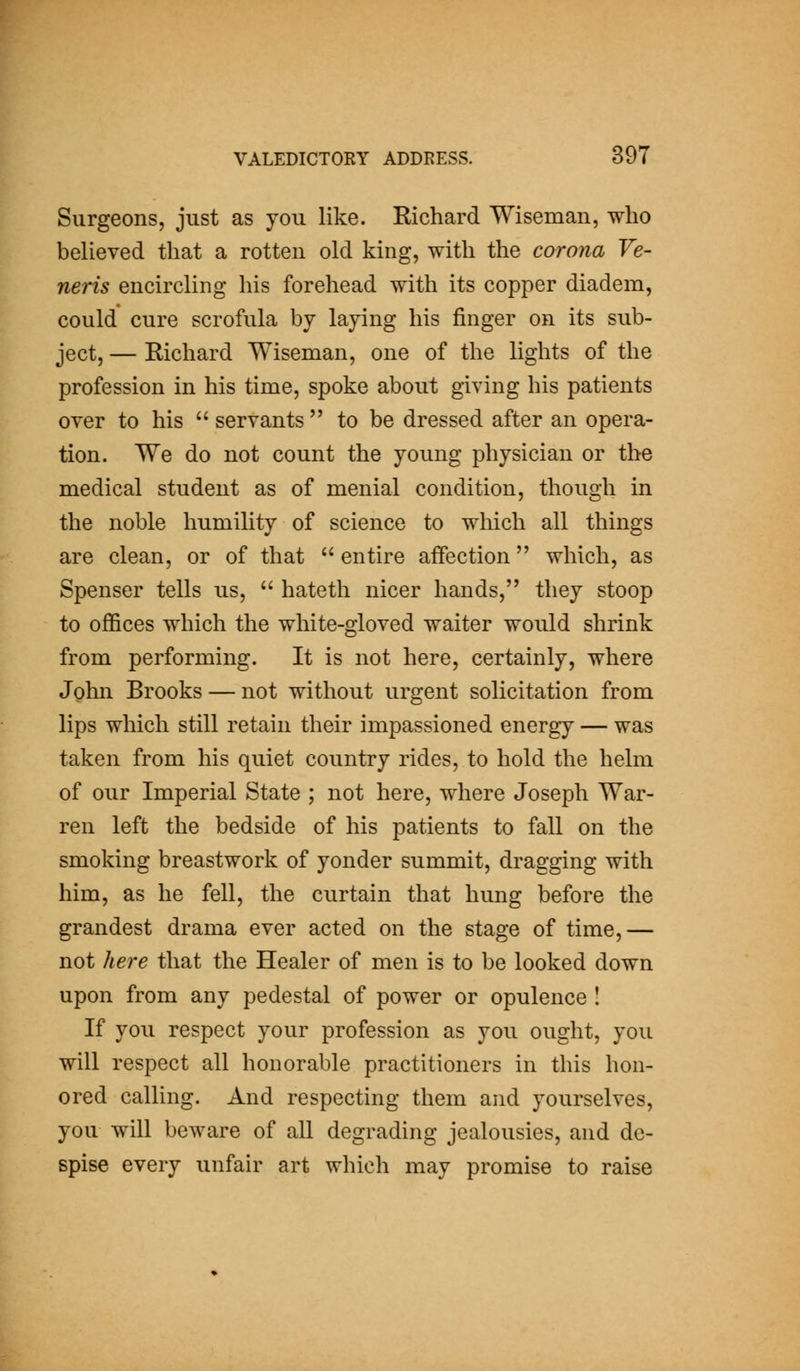 Surgeons, just as you like. Richard Wiseman, who believed that a rotten old king, with the corona Ve- neris encircling his forehead with its copper diadem, could cure scrofula by laying his finger on its sub- ject, — Richard Wiseman, one of the lights of the profession in his time, spoke about giving his patients over to his  servants  to be dressed after an opera- tion. We do not count the young physician or the medical student as of menial condition, though in the noble humility of science to which all things are clean, or of that  entire affection which, as Spenser tells us,  hateth nicer hands, they stoop to offices which the white-gloved waiter would shrink from performing. It is not here, certainly, where Jghn Brooks — not without urgent solicitation from lips which still retain their impassioned energy — was taken from his quiet country rides, to hold the helm of our Imperial State ; not here, where Joseph War- ren left the bedside of his patients to fall on the smoking breastwork of yonder summit, dragging with him, as he fell, the curtain that hung before the grandest drama ever acted on the stage of time,— not here that the Healer of men is to be looked down upon from any pedestal of power or opulence I If you respect your profession as you ought, you will respect all honorable practitioners in this hon- ored calling. And respecting them and yourselves, you will beware of all degrading jealousies, and de- spise every unfair art which may promise to raise