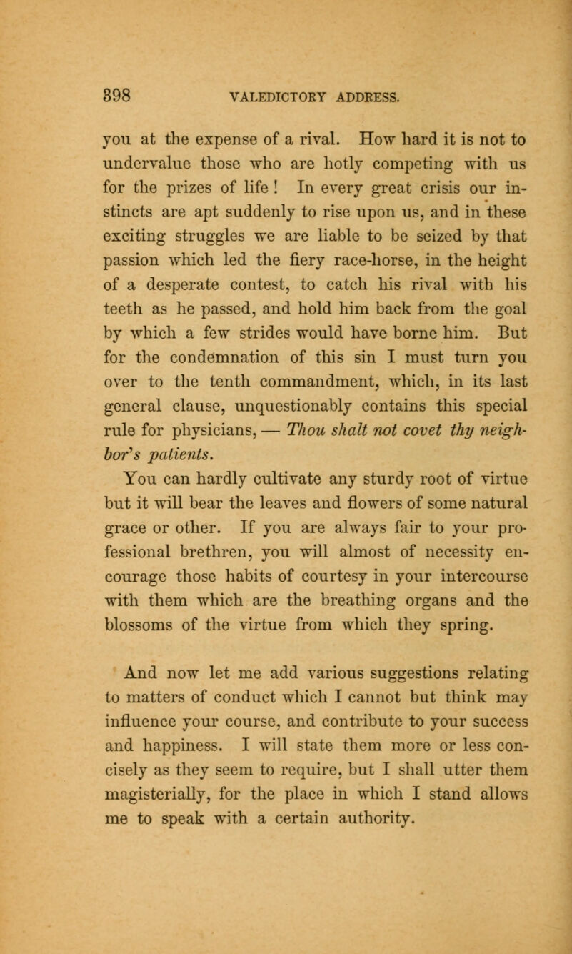 you at the expense of a rival. How hard it is not to undervalue those who are hotly competing with us for the prizes of life ! In every great crisis our in- stincts are apt suddenly to rise upon us, and in these exciting struggles we are liable to be seized by that passion which led the fiery race-horse, in the height of a desperate contest, to catch his rival with his teeth as he passed, and hold him back from the goal by which a few strides would have borne him. But for the condemnation of this sin I must turn you over to the tenth commandment, which, in its last general clause, unquestionably contains this special rule for physicians, — Thou shall not covet thy neigh- bor's patients. You can hardly cultivate any sturdy root of virtue but it will bear the leaves and flowers of some natural grace or other. If you are always fair to your pro- fessional brethren, you will almost of necessity en- courage those habits of courtesy in your intercourse with them which are the breathing organs and the blossoms of the virtue from which they spring. And now let me add various suggestions relating to matters of conduct which I cannot but think may influence your course, and contribute to your success and happiness. I will state them more or less con- cisely as they seem to require, but I shall utter them magisterially, for the place in which I stand allows me to speak with a certain authority.