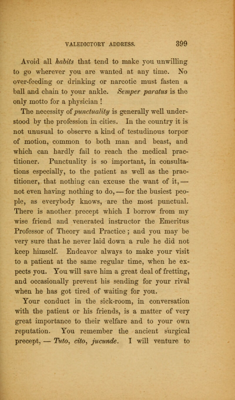Avoid all habits that tend to make you unwilling to go wherever you are wanted at any time. Xo over-feeding or drinking or narcotic must fasten a ball and chain to your ankle. Semper paratus is the only motto for a physician ! The necessity oipunctuality is generally well under- stood by the profession in cities. In the coimtry it is not unusual to observe a kind of testudinous torpor of motion, common to both man and beast, and which can hardly fail to reach the medical prac- titioner. Punctuality is so important, in consulta- tions especially, to the patient as well as the prac- titioner, that nothing can excuse the want of it,— not even having nothing to do, — for the busiest peo- ple, as everybody knows, are the most punctual. There is another precept which I borrow from my wise friend and venerated instructor the Emeritus Professor of Theory and Practice ; and you may be very sure that he never laid down a rule he did not keep himself. Endeavor always to make your visit to a patient at the same regidar time, when he ex- pects you. You will save him a great deal of fretting, and occasionally prevent his sending for your rival when he has got tired of waiting for you. Your conduct in the sick-room, in conversation with the patient or his friends, is a matter of very great importance to their welfare and to your own reputation. You remember the ancient surgical precept, — Tuto, cito, jucunde. I will venture to