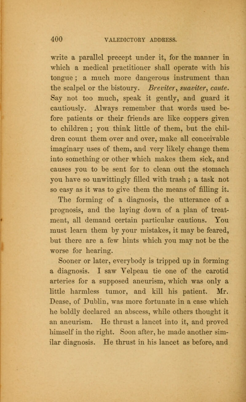write a parallel precept under it, for the manner in which a medical practitioner shall operate with his tongue ; a much more dangerous instrument than the scalpel or the bistoury. Breviter, suaviter, caute. Say not too much, speak it gently, and guard it cautiously. Always remember that words used be- fore patients or their friends are like coppers given to children ; you think little of them, but the chil- dren count them over and over, make all conceivable imaginary uses of them, and very likely change them into something or other which makes them sick, and causes you to be sent for to clean out the stomach you have so unwittingly filled with trash ; a task not so easy as it was to give them the means of filling it. The forming of a diagnosis, the utterance of a prognosis, and the laying down of a plan of treat- ment, all demand certain particular cautions. You must learn them by your mistakes, it may be feared, but there are a few hints which you may not be the worse for hearing. Sooner or later, everybody is tripped up in forming a diagnosis. I saw Yelpeau tie one of the carotid arteries for a supposed aneurism, which was only a little harmless tumor, and kill his patient. Mr. Dease, of Dublin, was more fortunate in a case which he boldly declared an abscess, while others thought it an aneurism. He thrust a lancet into it, and proved himself in the right. Soon after, he made another sim- ilar diagnosis. He thrust in his lancet as before, and