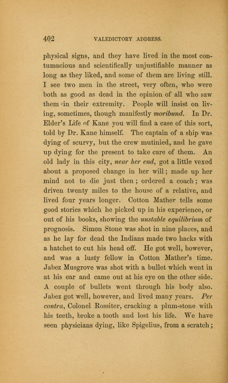 physical signs, and they have lived in the most con- tumacious and scientifically unjustifiable manner as long as they liked, and some of them are living still. I see two men in the street, very often, who were both as good as dead in the opinion of all who saw them in their extremity. People will insist on liv- ing, sometimes, though manifestly moribund. In Dr. Elder's Life of Kane you will find a case of this sort, told by Dr. Kane himself. The captain of a ship was dying of scurvy, but the crew mutinied, and he gave up dying for the present to take care of them. An old lady in this city, near her end^ got a little vexed about a proposed change in her will; made up her mind not to die just then ; ordered a coach; was driven twenty miles to the house of a relative, and lived four years longer. Cotton Mather tells some good stories which he picked up in his experience, or out of his books, showing the unstable equilibrium of prognosis. Simon Stone was shot in nine places, and as he lay for dead the Indians made two hacks with a hatchet to cut his head off. He got well, however, and was a lusty fellow in Cotton Mather's time. Jabez Musgrove was shot with a bullet which went in at his ear and came out at his eye on the other side. A couple of bullets went through his body also. Jabez got well, however, and lived many years. Per contra, Colonel Rossiter, cracking a plum-stone with his teeth, broke a tooth and lost his life. We have seen physicians dying, like Spigelius, from a scratch;