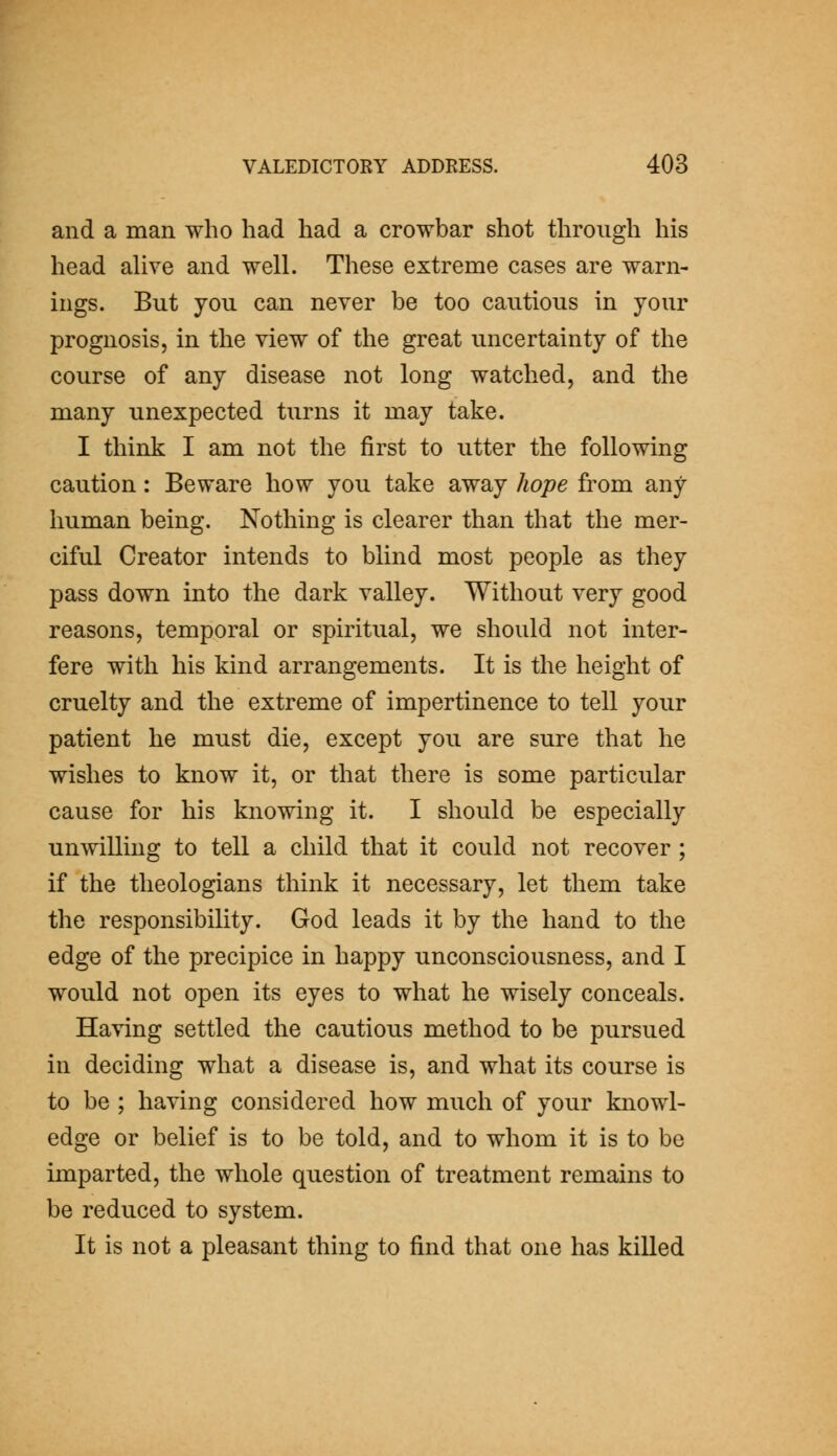 and a man who had had a crowbar shot through his head aUve and well. These extreme cases are warn- ings. But you can never be too cautious in your prognosis, in the view of the great uncertainty of the course of any disease not long watched, and the many unexpected turns it may take. I think I am not the first to utter the following caution: Beware how you take away hope from any human being. Nothing is clearer than that the mer- ciful Creator intends to blind most people as they pass down into the dark valley. Without very good reasons, temporal or spiritiial, we should not inter- fere with his kind arrangements. It is the height of cruelty and the extreme of impertinence to tell your patient he must die, except you are sure that he wishes to know it, or that there is some particular cause for his knowing it. I should be especially unwilling to tell a child that it could not recover ; if the theologians think it necessary, let them take the responsibility. God leads it by the hand to the edge of the precipice in happy unconsciousness, and I would not open its eyes to what he wisely conceals. Having settled the cautious method to be pursued in deciding what a disease is, and what its course is to be ; having considered how much of your knowl- edge or belief is to be told, and to whom it is to be imparted, the whole question of treatment remains to be reduced to system. It is not a pleasant thing to find that one has killed