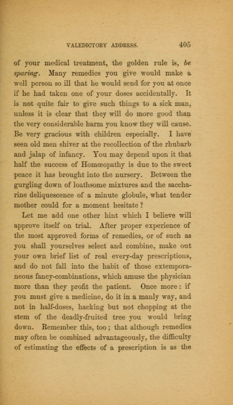 of jonr medical treatment, the golden rule is, be sparing. Many remedies vou give would make a well person so ill that he would send for you at once if he had taken one of your doses accidentally. It is not quite fair to give such things to a sick man, unless it is clear that they will do more good than the very considerable harm you know they will cause. Be very gracious with children especially. I have seen old men shiver at the recollection of the rhubarb and jalap of infancy. You may depend upon it that half the success of Homoeopathy is due to the sweet peace it has brought into the nursery. Between the gurgling down of loathsome mixtures and the saccha- rine deliquescence of a minute globule, what tender mother could for a moment hesitate ? Let me add one other hint which I believe will approve itself on trial. After proper experience of the most approved forms of remedies, or of such as you shall yourselves select and combine, make out your own brief list of real every-day prescriptions, and do not fall into the habit of those extempora- neous fancy-combinations, which amuse the physician more than they profit the patient. Once more: if you must give a medicine, do it in a manly way, and not in haK-doses, hacking but not chopping at the stem of the deadly-fruited tree you would bring down. Hemember this, too; that although remedies may often be combined advantageously, the difficulty of estimating the effects of a prescription is as the