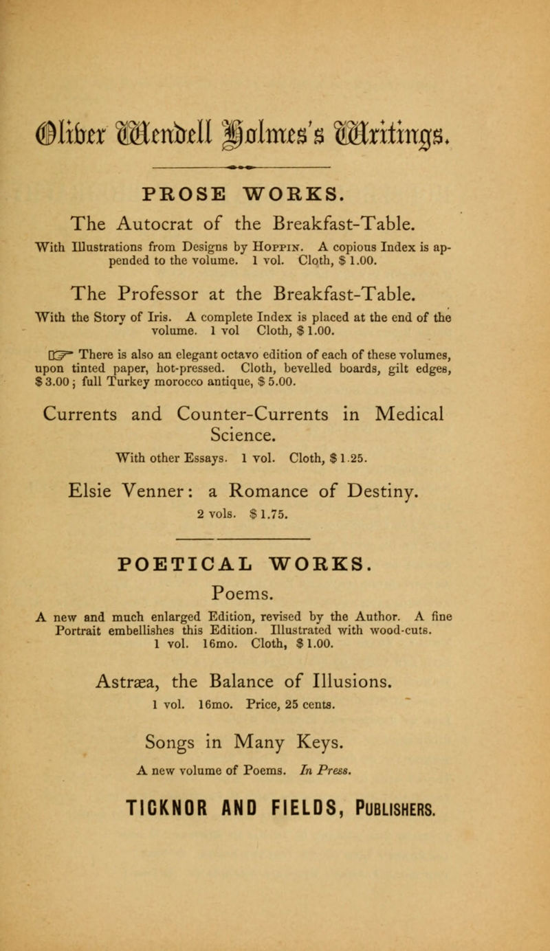 ©lifer Mcntr^l golmts's Wintmp. ■ ■» PROSE WORKS. The Autocrat of the Breakfast-Table. With Illustrations from Designs by Hoppin. A copious Index is ap- pended to the volume. 1 vol. Cloth, $ 1.00. The Professor at the Breakfast-Table. With the Story of Iris. A complete Index is placed at the end of the volume. 1 vol Cloth, $1.00. K^ There is also an elegant octavo edition of each of these volumes, upon tinted paper, hot-pressed. Cloth, bevelled boards, gilt edges, SS.OOj full Turkey morocco antique, S5.00. Currents and Counter-Currents in Medical Science. With other Essays. 1 vol. Cloth, $ 1.25. Elsie Venner: a Romance of Destiny. 2 vols. $1.75. POETICAL WORKS. Poems. A new and much enlarged Edition, revised by the Author. A fine Portrait embellishes this Edition. Illustrated with wood-cuts. 1 vol. 16mo. Cloth, $1.00. Astraea, the Balance of Illusions. 1 vol. 16mo. Price, 25 cents. Songs in Many Keys. A new volume of Poems. In Press. TIGKNOR AND FIELDS, PUBLISHERS.