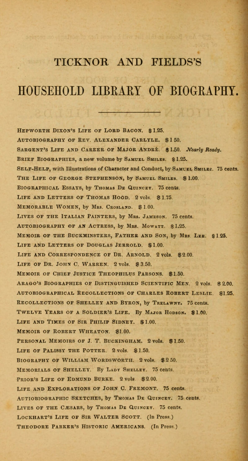 HOUSEHOLD LIBRARY OF BIOGRAPHY. Hepworth Dixon's Life of Lord Bacon, si25. Autobiography of Rev. Alexander Carlyle. $150. Sargent's Life and Career of Major Amdr£:. $1.50. JVearly Ready. Brief Biographies, a new volume by Samuel Smiles. $1.25. Self-Help, with Illustrations of Character and Conduct, by Samuel Smile£. 75 cents. The Life of George Stephenson, by Samuel Smiles. 8 l.OO. Biographical Essays, by Thomas De Quincey. 75 cents. Life and Letters of Thomas Hood. 2 vols. $ 1.75 Memorable Women, by Mrs. Croslawd. $ 1 00. Lives of the Italian Painters, by Mrs. Jameson. 75 cents. Autobiography of an Actress, by Mrs. Mowatt. $1.25. Memoir of the Buckminsters, Father and Son, by Mrs Lee. $125. Life and Letters of Douglas Jerrold. $1.00. Life and Correspondence of Dr. Arnold. 2 vols. $2.00. Life of Dr. John C. Warren. 2 vols. $3.50. Memoir of Chief Justice Theophilus Parsons. $1.50. Arago's Biographies of Distinguished Scientific Men. 2 vols. .S2.00. Autobiographical Recollections of Charles Robert Leslie. $1.25. Recollections of Shelley and Byron, by Trelawnt. 75 cents. Twelve Years of a Soldier's Life. By Major Hodson. $1.00. Life and Times of Sir Philip Sidney. $1.00. Memoir of Robert Wiieaton. $1.00. Personal Memoirs of J. T. Buckingham. 2 vols. $1.50. Life of Palissy the Potter. 2 vols. $1.50. Biography of William Wordsworth. 2 vols. $2 50. Memorials of Shelley. By Lady Shelley. 75 cents. Prior's Life of Edmund Burke. 2 vols $2 00. Life and Explorations of John C. Fremont. 75 cents. Autiobiographic Sketches, by Thomas De Quikcet. 75 cents. Lives of the CJESARS, by Thomas De Quincey. 75 cents. Lockhart's Life of Sir Walter Scott. (In Pres.s) Theodore Parker's Historic Americans. (In Press)