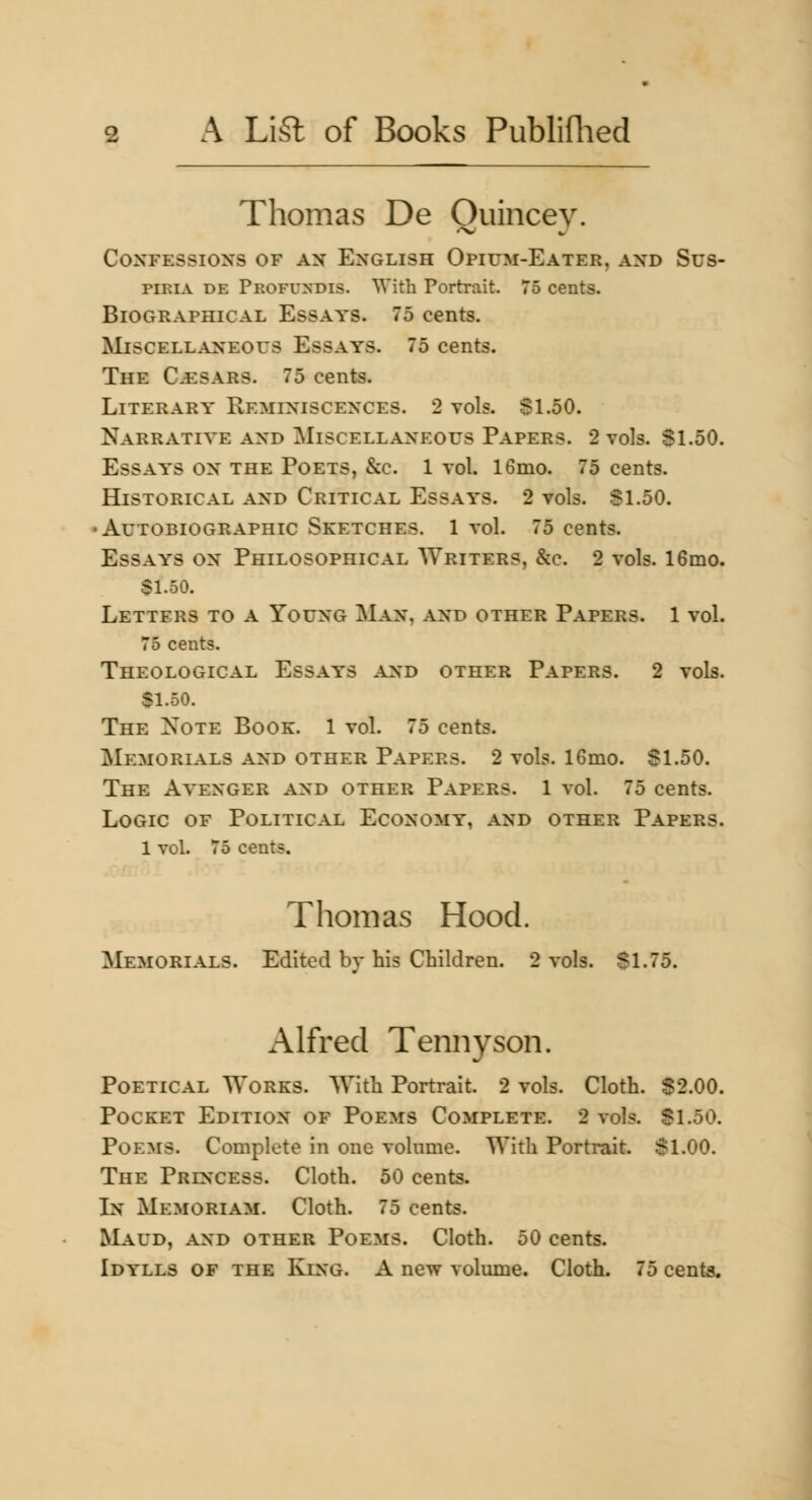 Thomas De Ouincev. Confessions of an English Opium-Eater, and Sus- piRiA DE Profundis. With Portrait. 75 cents. Biographical Essays. 75 cents. Miscellaneous Essays. 75 cents. The C^sars. 75 cents. Literary Reminiscences. 2 vols. Sl.50. Narrative and Miscellaneous Papers. 2 vols. $1.50. Essays on the Poets, &c. 1 vol. 16mo. 75 cents. Historical and Critical Essays. 2 vols. Sl.50. •Autobiographic Sketches. 1 vol. 75 cents. Essays on Philosophical Writers, &c. 2 vols. 16mo. $1.50. Letters to a Young Man, and other Papers. 1 vol. 75 cents. Theological Essays and other Papers. 2 vols. $1.50. The Note Book. 1 vol. 75 cents. Memorials and other Papers. 2 vols. 16mo. Sl.50. The Avenger and other Papers. 1 vol. 75 cents. Logic of Political Economy, and other Papers. 1 vol. 75 cents. Thomas Hood. Memorials. Edited b}- his Children. 2 vols. $1.75. Alfred Tennyson. Poetical Works. With Portrait. 2 vols. Cloth. S2.00. Pocket Edition of Poems Complete. 2 vols. Sl.50. Poems. Complete in one volume. With Portrait. Sl.OO. The Princess. Cloth. 50 cents. In Memoriam. Cloth. 75 cents. RL\UD, AND other Poems. Cloth. 50 cents. Idylls of the King. A new volume. Cloth. 75 cents.