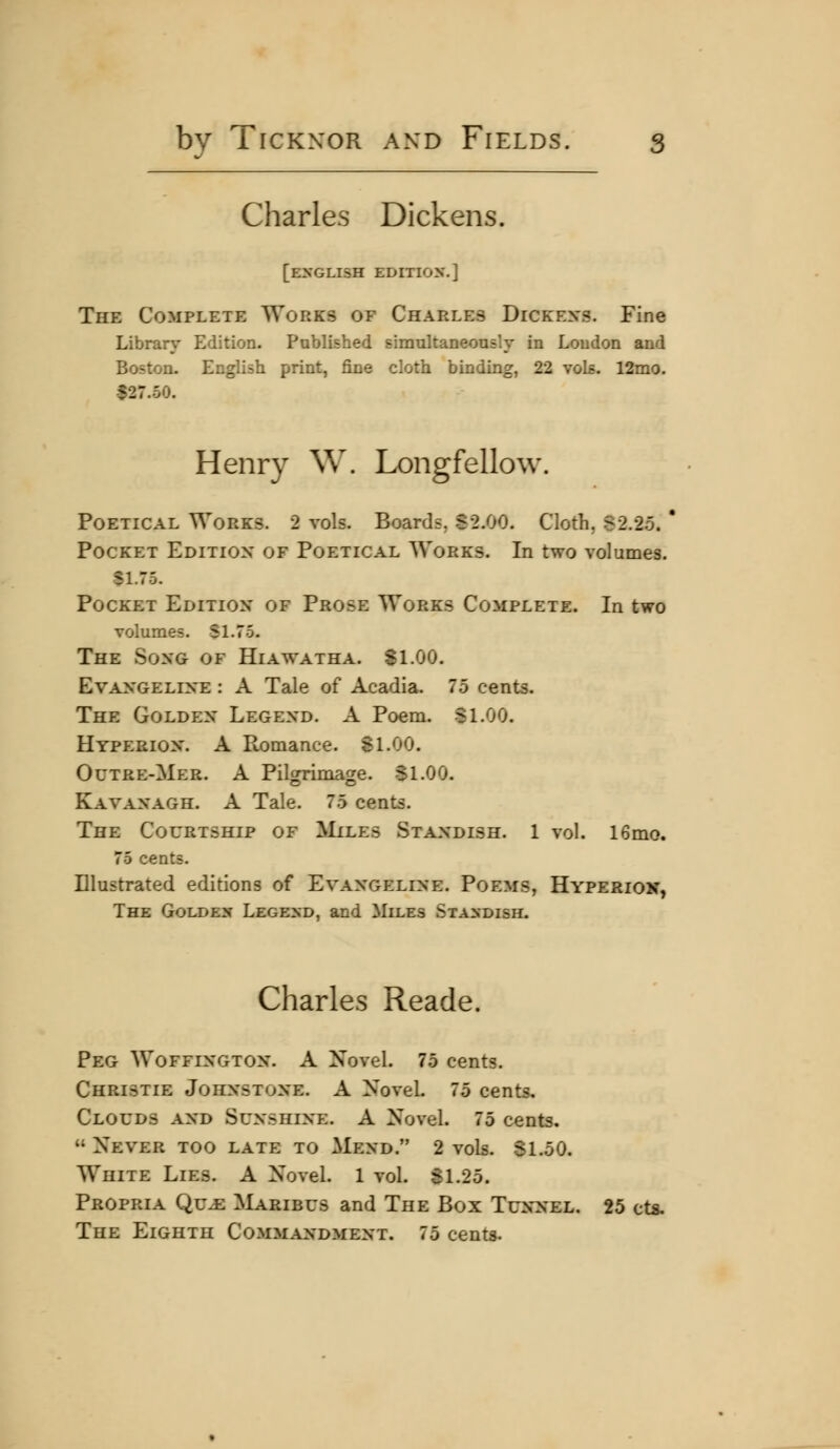 Charles Dickens. [ENGLISH EDITION,] The Complete Works of Charles Dickexs. Fine Library Edition. Published simultaneouslv in Loudon and Boston. English print, fine cloth binding, 22 vols. 12mo. $27.50. Henry W. Longfellow. Poetical Works. 2 vols. Boards. S2.00. Cloth, 82.2.5. ' Pocket Edition of Poetical Works. In two volumes. $L75. Pocket Edition of Prose Works Complete. In two volumes. SI.75. The Song of Hiawatha. SI.00. Evangeline : A Tale of Acadia. 75 cents. The Golden Legend. A Poem. SLOG. Hyperion. A Romance. 81.00. Octre-Mer. a Pilgrimage. Sl.OO. Kavanagh. a Tale. 75 cents. The Courtship of ^Iiles Standish. 1 vol. 16mo. 75 cents. Illustrated editions of Evangeline. Poems, Hyperiok, The Goldex Legend, and Miles Stasdish. Charles Reade. Peg Woffington. A Novel. 75 cents. Christie Johnstone. A Novel 75 cents. Clouds and Sunshine. A Novel. 75 cents.  Never too late to Mend. 2 vols. SLoO. White Lies. A Novel. 1 vol. 81.25. Propria Qu-e Maribus and The Box Tunnel. 25 cts. The Eighth Commandment. 75 cents.