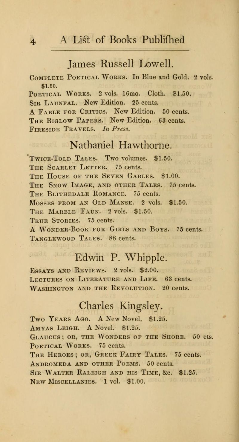 James Russell Lowell. Complete Poetical Works. In Blue and Gold. 2 vols. $1.50. Poetical Works. 2 vols. 16mo. Cloth. $1.50. Sir Launfal. New Edition. 25 cents. A Fable for Critics. New Edition. 50 cents. The Biglow Papers. New Edition. 63 cents. Fireside Travels. In Press. Nathaniel Hawthorne. * Twice-Told Tales. Two volumes. $1.50. The Scarlet Letter. 75 cents. The House of the Seven Gables. $1.00. The Snow Image, and other Tales. 75 cents. The Blithedale Romance. 75 cents. Mosses from an Old Manse. 2 vols. $1.50. The Marble Faun. 2 vols. $1.50. True Stories. 75 cents. A Wonder-Book for Girls and Boys. 75 cents. Tanglewood Tales. 88 cents. Edwin P. Whipple. Essays and Reviews. 2 vols. $2.00. Lectures on Literature and Life. 63 cents. Washington and the Revolution. 20 cents. Charles Kingsley. Two Years Ago. A New Novel. $1.25. Amyas Leigh. A Novel. $1.25. Glaucus ; OR, THE Wonders of the Shore. 50 cts. Poetical Works. 75 cents. The Heroes ; or, Greek Fairy Tales. 75 cents. Andromeda and other Poems. 50 cents. Sir Walter Raleigh and his Time, &c. $1.25. New Miscellanies. 1vol. $1.00.