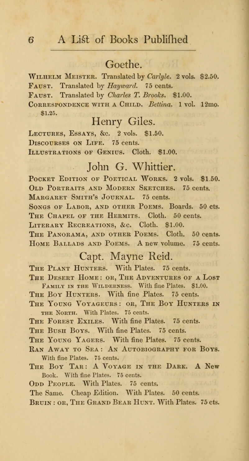 Goethe. WiLHELM Meister. Translated by Carlyle. 2 vols. $2.50. Faust. Translated bv Hayivard. 75 cents. Faust. Translated by Charles T. Brooks. $1.00. Correspondence with a Child. Bettina. 1 vol. 12mo. $1.25. Henry Giles. Lectures, Essays, &c. 2 vols. $1.50. Discourses on Life. 75 cents. Illustrations of Genius. Clotb. $1.00. John G. Whittier. Pocket Edition of Poetical Works. 2 vols. $1.50. Old Portraits and Modern Sketches. 75 cents. Margaret Smith's Journal. 75 cents. Songs of Labor, and other Poems. Boards. 50 cts. The Chapel of the Hermits. Cloth. 50 cents. Literary Recreations, &c. Cloth. $1.00. The Panorama, and other Poems. Cloth. 50 cents. Home Ballads and Poems. A new volume. 75 cents. Capt. Mayne Reid. The Plant Hunters. AVith Plates. 75 cents. The Desert Home : or. The Adventures of a Lost Family in the Wilderness. With fine Plates. $1.00. The Boy Hunters. With fine Plates. 75 cents. The Young Voyageurs : or. The Boy Hunters in THE North. With Plates. 75 cents. The Forest Exiles. With fine Plates. 75 cents. The Bush Boys. With fine Plates. 75 cents. The Young Yagers. With fine Plates. 75 cents. Ran Away to Sea : An Autobiography for Boys. With fine Plates. 75 cents. The Boy Tar : A Voyage in the Dark. A New Book. With fine Plates. 75 cents. Odd People. With Plates. 75 cents. The Same. Cheap Edition. AVith Plates. 50 cents. Bruin : or, The Grand Bear Hunt. With Plates. 75 cts.