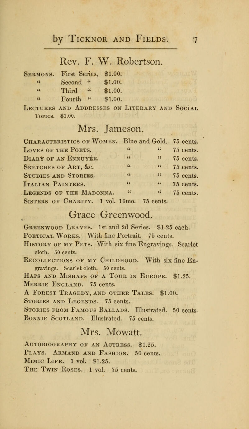 Rev. F. W. Robertson. Sermons. First Series, $1.00. u Second  $1.00. (( Third  $1.00. u Fourth « $1.00. Lectures and Addresses on Literary and Social Topics. $1.00. Mrs. Jameson. Characteristics of Women. Blue and Gold. 75 cents. Loves of the Poets.   75 cents. Diary of an Ennuyee.   75 cents. Sketches of Art, &c.   75 cents. Studies and Stories.   75 cents. Italian Painters.   75 cents. Legends of the Madonna.   75 cents. Sisters of Charity. 1 vol. 16mo. 75 cents. Grace Greenwood. Greenwood Leaves. 1st and 2d Series. $1.25 each. Poetical Works. With fine Portrait. 75 cents. History of my Pets. With six fine Engravings. Scarlet cloth. 50 cents. Recollections of my Childhood. With six fine En- gravings. Scarlet cloth. 50 cents. Haps and Mishaps of a Tour in Europe. $1.25. Merrie England. 75 cents. A Forest Tragedy, and other Tales. $1.00. Stories and Legends. 75 cents. Stories from Famous Ballads. Illustrated. 50 cents. Bonnie Scotland. Illustrated. 75 cents. Mrs. Mo watt. Autobiography of an Actress. $1.25. Plays. Armand and Fashion. 50 cents. Mimic Life. 1 vol. $1.25. The Twin Roses. 1 vol. 75 cents.