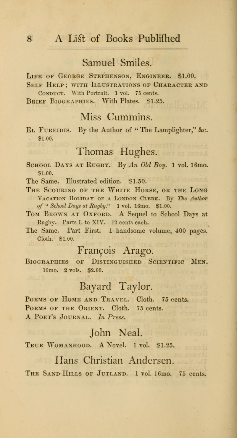Samuel Smiles. Life of George Stephenson, Engineer. $1.00. Self Help ; with Illustrations of Character and Conduct. With Portrait. 1 vol. 75 cents. Brief Biographies. With Plates. Sl.25. Miss Cmnmins. El Fureidis. By the Author of  The Lamplighter, &c. $1.00. Thomas Hughes. School Days at Rugby. By A?i Old Boy. 1 vol. 16mo. $1.00. The Same. Illustrated edition. $1.50. The Scouring of the White PIorse, or the Long Vacation Holiday of a London Clerk. By The Author of  School Days at Rugby.' 1 vol. 16mo. $1.00. Tom Brown at Oxford. A Sequel to School Days at Eugby. Parts I. to XIV. 12 cents each. The Same. Part First. 1 handsome volume, 400 pages. Cloth. SI. 00. Fraiifois Arago. Biographies of Distinguished Scientific Men. 16mo. 2 vols. $2.00. Bayard Taylor. Poems of Home and Travel. Cloth. 75 cents. Poems of the Orient. Cloth. 75 cents. A Poet's Journal. In Press. John Neal. True Womanhood. A Novel. 1 vol. $1.25. Hans Christian Andersen. The Sand-Hills of Jutland. 1 vol. 16mo. 75 cents.