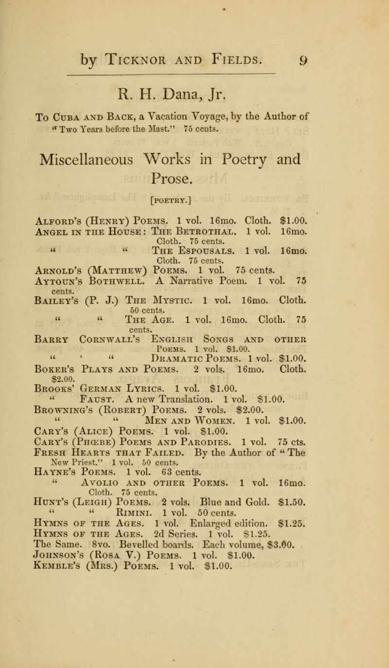 R. H. Dana, Jr. To Cuba and Back, a Vacation Voyage, by the Author of  Two Years before the Mast. 75 cents. Miscellaneous Works in Poetry and Prose. [poetry.] Alford's (Henry) Poems. 1 vol. 16mo. Cloth. Si.00. Angel in the House: The Betrothal. 1 vol. 16mo. Cloth. 75 cents.   The Espousals. 1 vol. 16mo. Cloth. 75 cents. Arnold's (Matthew) Poems. 1 vol. 75 cents. Aytoun's Bothwell. a Narrative Poem. 1 vol. 75 cents. Bailey's (P. J.) The Mystic. 1 vol. 16mo. Cloth. 50 cents.   The Age. 1 vol. 16mo. Cloth. 75 cents. Barry Cornwall's English Songs and other Poems. 1 vol. Sl.OO.  '  Dramatic Poems. 1 vol. Sl.OO. Boker's Plays and Poems. 2 vols. 16mo. Cloth. $2.00. Brooks' German Lyrics. 1 vol. $1.00.  Faust. A new Translation. 1 vol. $1.00. Browning's (Robert) Poems. 2 vols. S2.00.   Men and Women. 1 vol. Sl.OO. Cary's (Alice) Poems. 1 vol. Sl.OO. Cary's (Phcebe) Poems and Parodies. 1 vol. 75 cts. Fresh Hearts that Failed. By the Author of  The New Priest, 1 vol. 50 cents. Hayne's Poems. 1 vol. 63 cents.  AVOLIO AND OTHER POEMS. 1 vol. 16m0. Cloth. 75 cents. Hunt's (Leigh) Poems. 2 vols. Blue and Gold. S1.50.   RiMiNi. 1 vol. 50 cents. Hymns of the Ages. 1 vol. Enlarged edition. $1.25. Hymns of the Ages. 2d Series. 1 vol. Si.25. The Same. 8vo. Bevelled boards. Each volume, $3.00. Johnson's (Rosa V.) Poems. 1 vol. Sl.OO. Kemble's (Mrs.) Poems. 1 vol. Sl.OO.