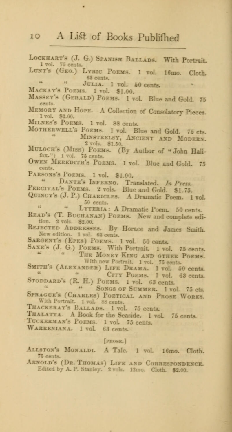 LocKHART'ft (J. G.) Spanish Ballads. With Portrait. 1 vol. 75 cents. LcNT'.- CGeo.) Ltric Poems. 1 roL 16mo. Cloth. 63 cent*.  JcLiA. 1 vol- 50 cents. Mackay'3 Poem.^. 1 vol. f 1.00. Massey's (Gerald) Poems. 1 vol Blue and (^old. 75 centA. Memory and Hope. A Collection of Conaolatorr Fieres 1 vol. *2/)0. ^ MiL.vE.s's Poems. 1 vol. 88 centa. Motheru ELL'S Poem.s. 1 voL Blue and Gold. 75 eta. MeVSTRELSY, Al^CIEI^T hX\> MODERX. 2 vols. 81.50. MuLorii':: (3Ii3s) PoEMd. (Bj Author of John Hali- fax. ') 1 vol. 75 cento- OwEx Meredith'.^ Poems. 1 vol. Blue and Gold. 75 ceiit-t. PAR.^^oxd's Poems. 1 vol. f 1.00. ** Daxte's Lveerxo. Translated. In Preu. Percival'.^ Poems. 2 void. Blue and Gold. 81.75. QuiNCY'a (J. P.) Charicles. A Dramatic Poem. 1 vol. 50 cents.  '* Lyteria : A Dramatic Poem. 50 cents. Read's (T. Buchanan; Poems. New and complete edi- tion. 2 voU. $2.00. Rf-jected Addresses. By Horace and James Smith- New edition. 1 vol. 63 c«nL<i. Saroext'h CEpes) PoEMr^. 1 vol. 50 ccnts. Saxe's (.]. G.) Poems. With Portrait 1 vol. 75 cents. The Money Khcg and other Poems. With new PortniiL 1 vol. 75 cent.^. Smith's (Alexander; Life Drama. 1 vol. 50 cents.  ** City Poems. 1 vol. 63 cents. Stoddard's (R. H.) Poems. 1 voL 63 cents. '*  Songs of Summer, l vol. 75 cts. Sprague's (Charles) Poetical and Prose Works. U ith I'',rtrair. 1vol. >!5 cent*. Thackeray's Ballads. 1 voL 75 centa. Thalatta. a Borjk for the Sea.«-ide. 1 voL 75 cents. TucKERMAN'.s P.iEMS. 1 vol. 75 cents. Warrexiana. 1 vol. 63 centi?. [PEo«*E.] Allsto.Vs Monaldi. a Tale. 1 vol. l6mo. Cloth. 76 centn. Arnold's (Dr. Thomas) Life and Corrrspondexck.