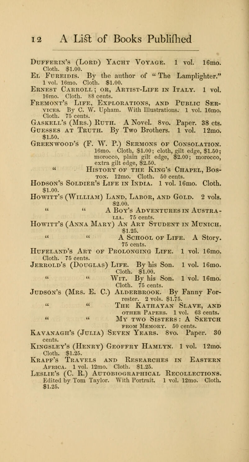 Dufferin's (Lord) Yacht Voyage. 1 vol. IGmo. Cloth. $1.00. El Fureidis. By the author of The Lamplighter. 1 vol. 16mo. Cloth. $1.00. Ernest Carroll ; or, Artist-Life in Italy. 1 vol. 16mo. Cloth. 88 cents. Fremont's Life, Explorations, and Public Ser- vices. By C. W. Upham. With Illustrations. 1 vol. 16mo. Cloth. 75 cents. Gaskell's (Mrs.) Ruth. A Novel. 8vo. Paper. 38 cts. Guesses at Truth. By Two Brothers. 1 vol. 12mo. $1.50. Greenwood's (F. W. P.) Sermons of Consolation. 16mo. Cloth, $1.00; cloth, gilt edge, $1.50; morocco, plain gilt edge, $2.00; morocco, extra gilt edge, $2.50. History of the King's Chapel, Bos- ton. 12mo. Cloth. 50 cents. Hodson's Soldier's Life in India. 1 vol. 16mo. Cloth. $1.00. Howitt's (William) Land, Labor, and Gold. 2 vols. $2.00. A Boy's Adventures IN Austra- lia. 75 cents. Howitt's (Anna Mary) An Art Student in Munich. $1.25. A School of Life. A Story. 75 cents. Hufeland's Art of Prolonging Life. 1 vol. 16mo. Cloth. 75 cents. Jerrold's (Douglas) Life. By his Son. 1 vol. 16mo. Cloth. $1.00. Wit. By his Son. 1 vol. 16mo. Cloth. 75 cents. Judson's (Mrs. E. C.) Alderbrook. By Fanny For- rester. 2 vols. $1.75. The Kathayan Slave, and OTHER Papers. 1 vol. 63 cents. My two Sisters : A Sketch FROM Memory. 50 cents. Kavanagh's (Julia) Seven Years. Svo. Paper. 30 cents. Kingsley's (Henry) Geoffry Hamlyn. 1 vol. 12mo. Cloth. $1.25. Krapf's Travels and Researches in Eastern Africa. 1 vol. 12mo. Cloth. $1.25. Leslie's (C. R.) Autobiographical Recollections. Edited by Tom Taylor. With Portrait. 1 vol. 12mo. Cloth. $1.25.
