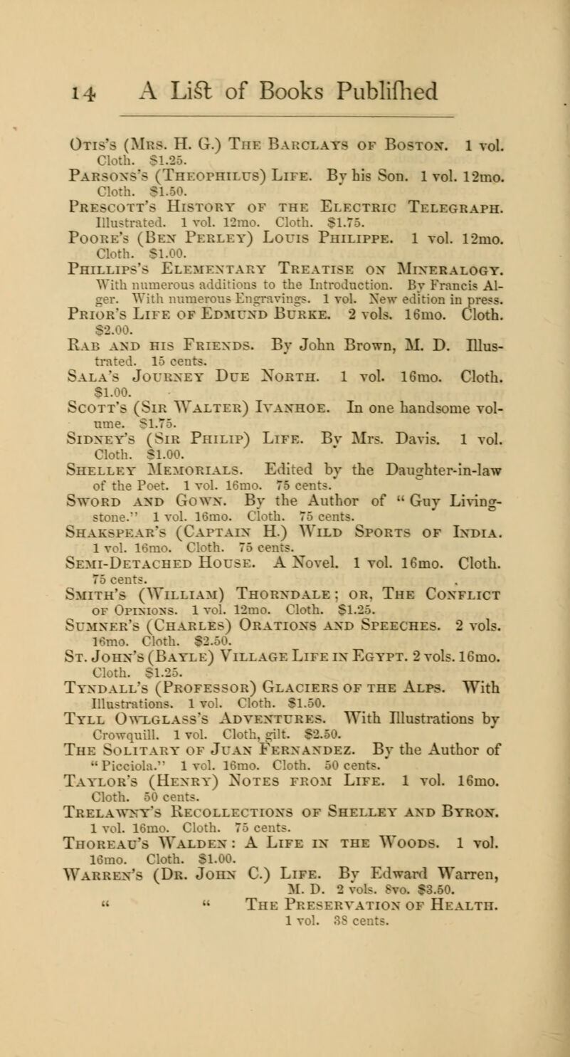 Otis's (Mrs. H. G.) The Barclays of Bostox. 1 vol. Cloth. S1.25. Parsons's (Theophilus) Life. By his Son. 1 vol. r2mo. Cloth. SI.50. Prescott's History of the Electric Telegraph. Illustrated. 1 vol. 12rao. Cloth. §1.75. Poore's (Ben Perley) Louis Philippe. 1 vol. l2mo. Cloth. $1.00. Phillips's Elementary Treatise on Mineralogy. With numerous additions to the Introduction. By Francis Al- ger. With numerous Engnivings. 1 vol. New edition in press. Prior's Life of Edmund Burke, 2 vols. 16mo. Cloth. S2.00. Rab and his Friends. By John Brown, M. D. Illus- trated. 15 cents. Sala's Journey Due North. 1 vol. 16mo. Cloth. SI.00. Scott's (Sir Walter) Ivanhoe. Li one handsome vol- nme. SI.75. Sidney's (Sir Philip) Life. Bv Mrs. Davis. 1 vol. Cloth. Sl.OO. Shelley Memorials. Edited by the Daughter-in-law of the Poet. 1 vol. 16mo. 75 cents. Sword and Gown. By the Author of  Guy Li^^ng- stone. 1 vol. 16mo. Cloth. 75 cents. Shakspear's (Captain H.) Wild Sports of India. 1 vol. 16rao. Cloth. 75 cents. Semi-Detached House. A Novel. 1vol. 16mo. Cloth. 75 cents. Smith's (William) Thorndale ; or. The Conflict OF Opinions. 1 vol. 12mo. Cloth. $1.25. Sumner's (Charles) Orations and Speeches. 2 vols. 16mo. Cloth. S2.50. St. John's (Bayle) Village Life in Egypt. 2 vols. 16mo. Cloth. S1.25. Tyndall's (Professor) Glaciers of the Alps. With Illustrations. 1 vol. Cloth. SI.50. Tyll 0^^LGLASs's Adventures. With Illustrations by Crowquill. 1 vol. Cloth, srilt. $2.50. The Solitary of Juan Fernandez. By the Author of Picciola. 1 vol. 16mo. Cloth. 50 cents. Taylor's (Henry) Notes from Life. 1 vol. 16mo. Cloth. 50 cents. Trelawny's Recollections of Shelley and Byron. 1 vol. 16mo. Cloth. 75 cents. Thoread's Walden : A Life in the Woods. 1 vol. 16mo. Cloth. Sl.OO. Warren's (Dr. John C.) Life. Bv Edward Warren, M. D. 2 vols. 8vo. $3.50.   The Preservation of Health. 1 vol. 3S cents.