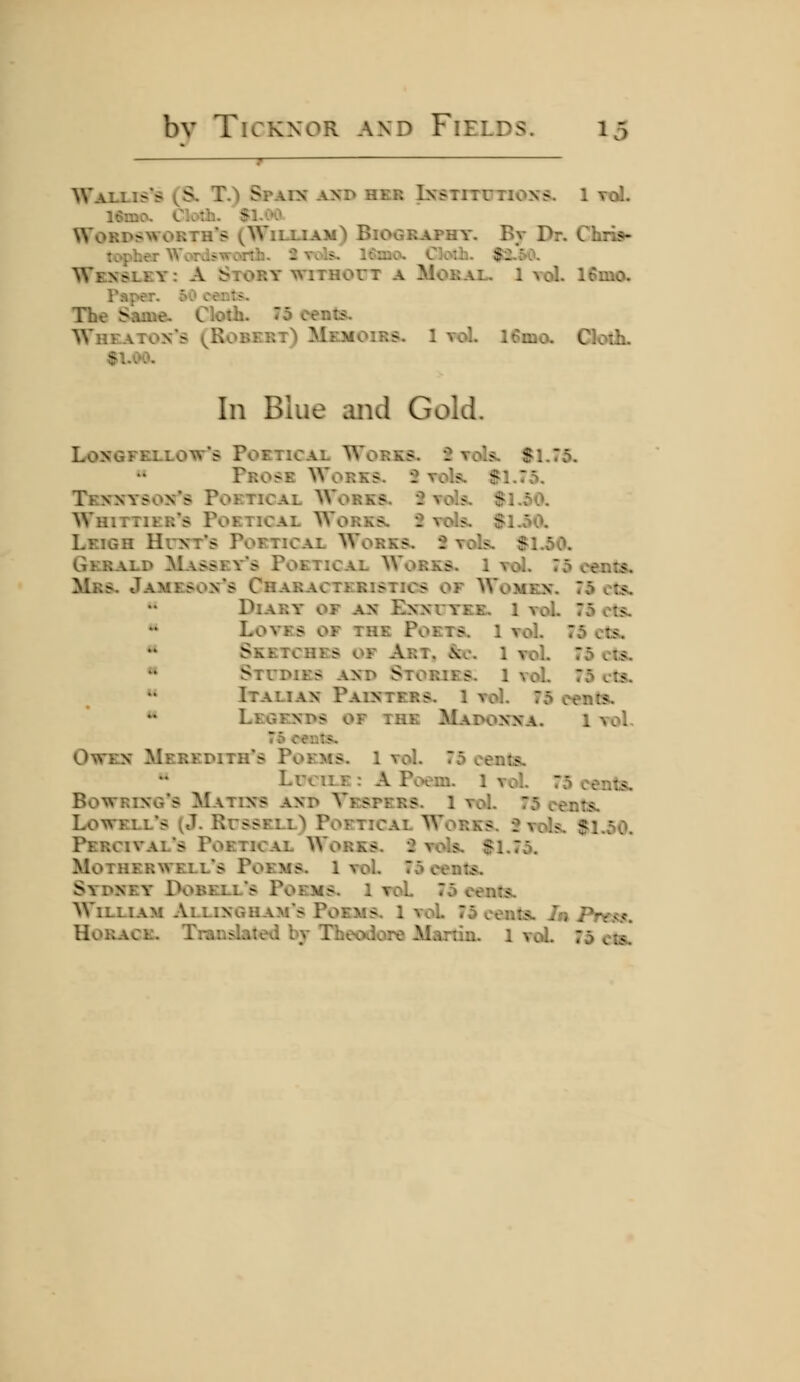 Wallis's (S. T.) Spain axd her Ixstitutioxs. 1 toL 16mo. Cloti. '$1.00 Wordsiworth's (Wilxiam) BiOGRAPHT. Bv Br. Chris- lopbe.r Words-TTonh. 2 vols^ 16rD0. Cloiii. $2.50. Wkxslky: a Story wiTHorx a Moral. 1 vol. 16mo. Taper. 60 oent>. The Same. Cloth. 75 cents. Whe-\tox*s (Robert) Memoirs. 1 vol. 16mo. Cloth. In Blue aiid Gold. Losgfellott's Poetical Wokks. 2 voL^ Sl.To. Prose Works. •: vok. $1.75. Texxysox*s Poetical Works. 2 vo ?. $l.c>0. Whittier*s Poetical Works. 2 vols. $1.50. Leigh Hun't's Poetical Works. 2 vols. $1.50. Gerald Massevs Poetical AVorks. 1 vol. 75 cents. Mrs. Jameson's Characteristics of Women. 75 cts. Diary of an Ennuyee. 1 vol. 75 ets. ** Loves of the Poets. 1 vol. 75 ots. ** Sketches of Art. &o. 1 vol. 75 cts. « Studies and Stories, l vol. 75 cts. »* Italian Painters. 1 vol. 75 cents. ** Legends of the Madon'na. 1 vol. Owen Meredith's Poems. 1 vol. 75 cents. LrciLE : A Poem. 1 vol. 75 cents. Bowring's Matins and Vespers. 1 vol. 75 cents. Lowell's (J. Russell) Poetical Works. 2 vols. $1.50. Percival's Poetical Works. 2 vols. $1.75. Motherwell's Poems. 1 vol. 75 cents. Sydney Dobell's Poems. 1 roL 75 cents. William Allinghams Poems. 1 vol 75 cents. la Prt.<i}t, Horace. Translated by Theodore Martin. 1 voL 75 cts.