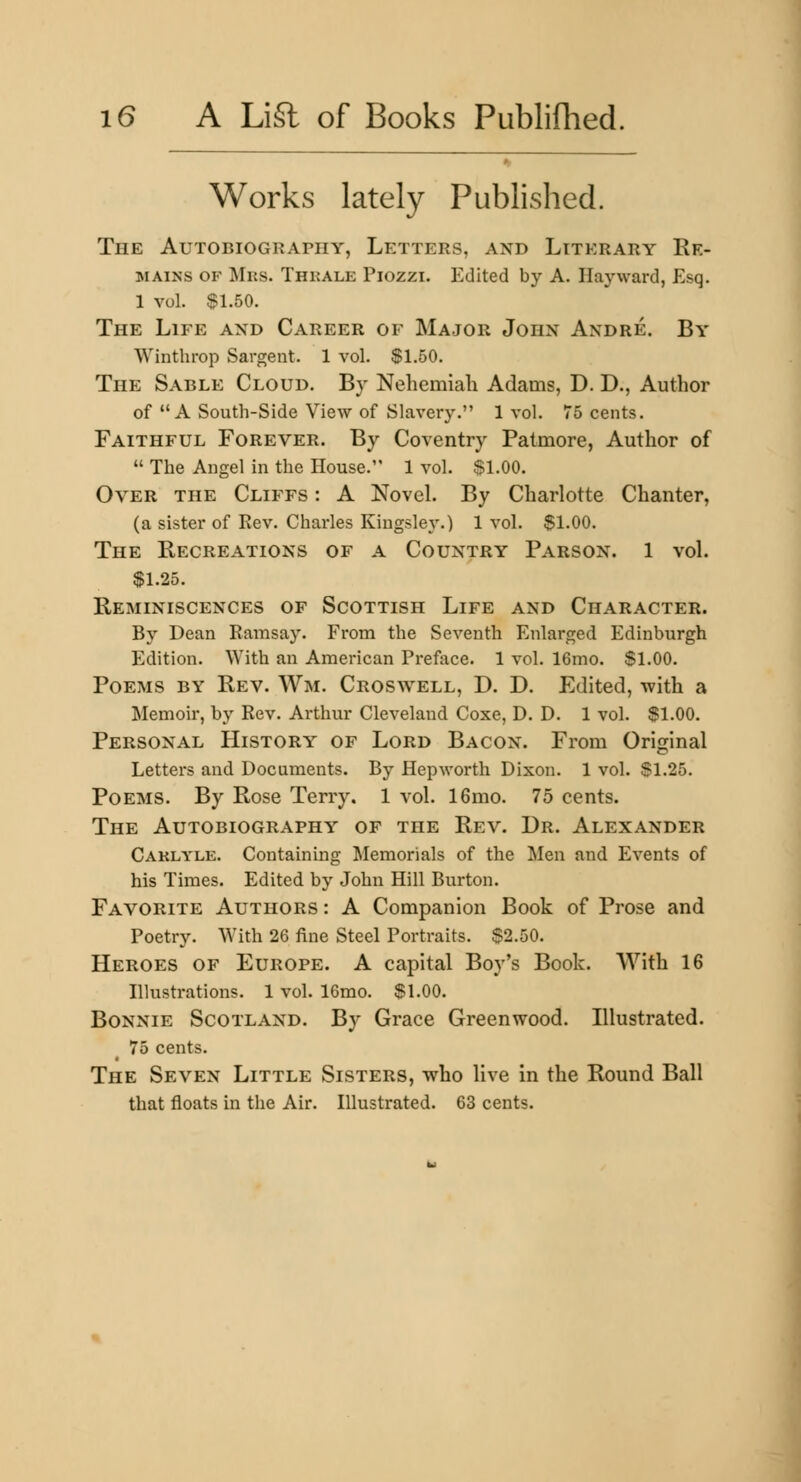 Works lately Published. The AuTOBiOGRAniY, Letters, and Literary Re- mains OF Mrs. Thkale Piozzi. Edited by A. Hayward, Esq. 1 vol. $1.50. The Life and Career of Major John Andre. By Winthrop Sargent. 1 vol. $1.50. The Sable Cloud. By Nehemiah Adams, D. D., Author of A South-Side View of Slavery. 1 vol. 75 cents. Faithful Forever. By Coventry Patmore, Author of The Angel in the House. 1 vol. $1.00. Over the Cliffs : A Novel. By Charlotte Chanter, (a sister of Kev. Charles Kingsley.) 1 vol. $1.00. The Recreations of a Country Parson. 1 vol. $1.25. Reminiscences of Scottish Life and Character. By Dean Bamsay. From the Seventh Enlarged Edinburgh Edition. With an American Preface. 1 vol. 16mo. $1.00. Poems by Rev. Wm. Croswell, D. D. Edited, -with a Memoir, by Rev. Arthur Cleveland Coxe, D. D. 1 vol. $1.00. Personal History of Lord Bacon. From Original Letters and Documents. By Hepworth Dixon. 1 vol. $1.25. Poems. By Rose Terry. 1 vol. 16mo. 75 cents. The Autobiography of the Rev. Dr. Alexander Caklyle. Containing Memorials of the Men and Events of his Times. Edited by John Hill Burton. Favorite Authors : A Companion Book of Prose and Poetry. With 26 fine Steel Portraits. $2.50. Heroes of Europe. A capital Boy's Book. AVith 16 Illustrations. 1 vol. 16mo. $1.00. Bonnie Scotland. By Grace Greenwood. Illustrated. 75 cents. The Seven Little Sisters, who live in the Round Ball that floats in the Air. Hlustrated. 63 cents.