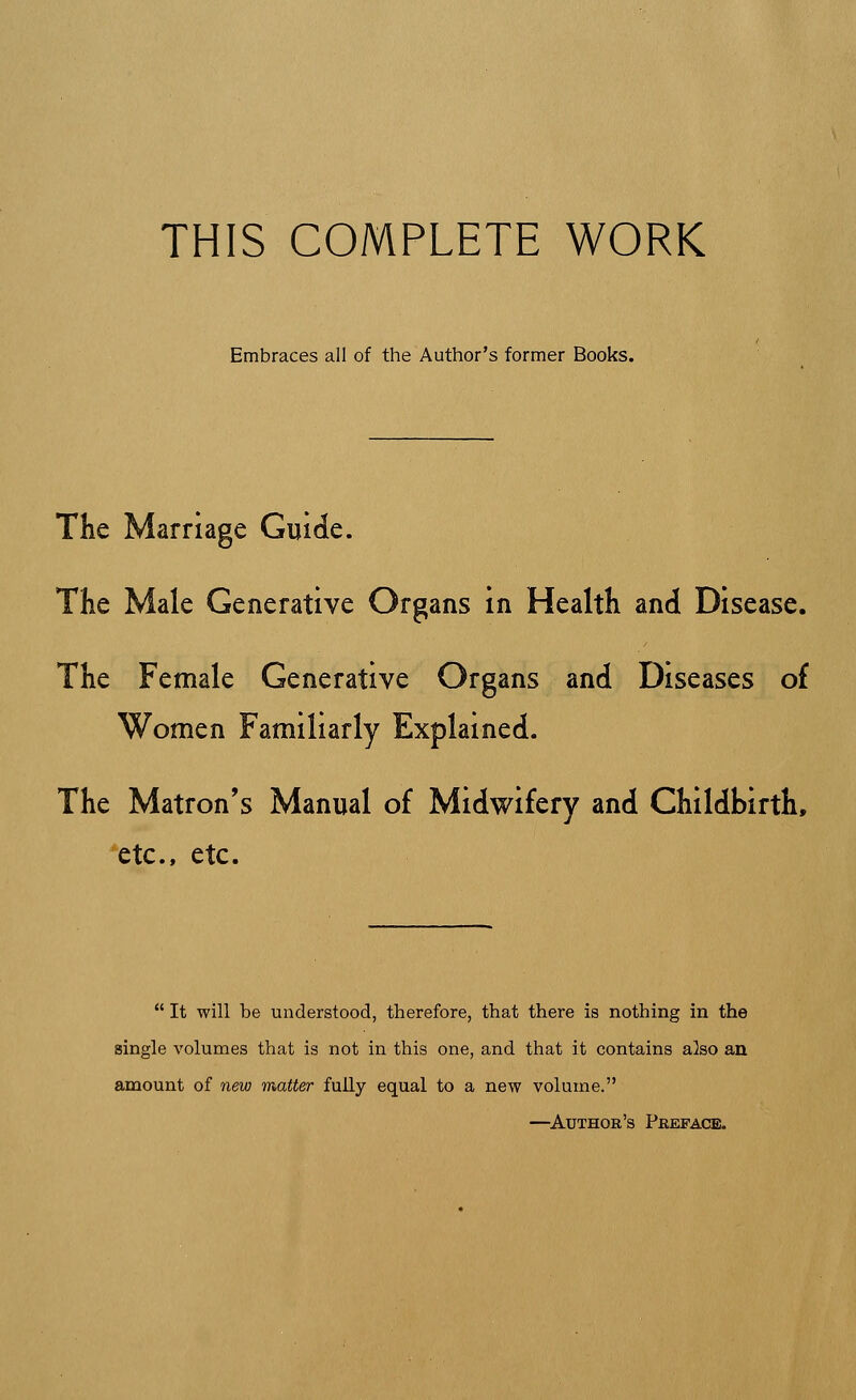 THIS COMPLETE WORK Embraces all of the Author's former Books. The Marriage Guide. The Male Generative Organs in Health and Disease. The Female Generative Organs and Diseases of Women Familiarly Explained. The Matron's Manual of Midwifery and Childbirth, etc., etc.  It will be understood, therefore, that there is nothing in the single volumes that is not in this one, and that it contains also an amount of new matter fully equal to a new volume. —Author's Preface.