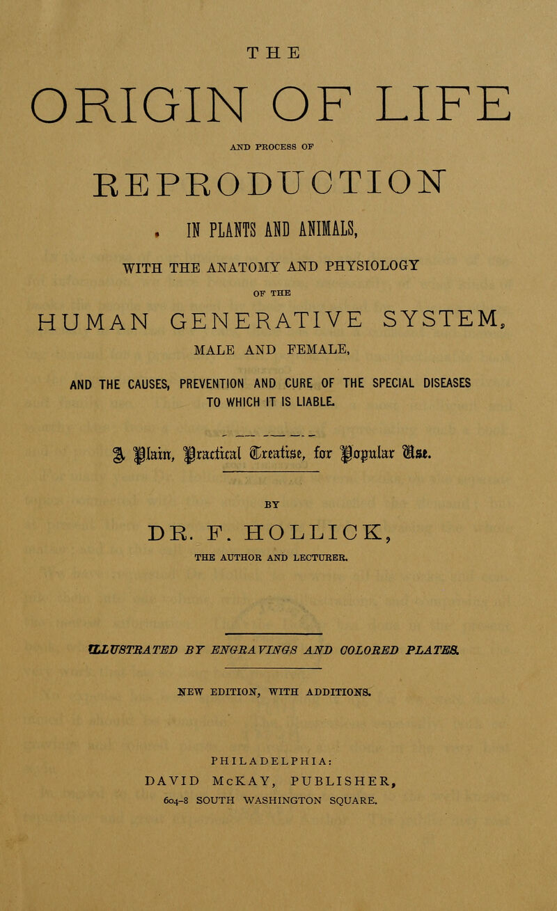 THE ORIGIN OF LIFE AND PROCESS OP REPRODUCTION . IN PLANTS AND ANIMALS, WITH THE ANATOMY AND PHYSIOLOGY OF THE HUMAN GENERATIVE SYSTEM, MALE AND FEMALE, AND THE CAUSES, PREVENTION AND CURE OF THE SPECIAL DISEASES TO WHICH IT IS LIABLE. % fIain, fratitral featise, for fapter Is*. BY DE. F. HOLLICK, THE AUTHOR AND LECTURER. ILLUSTRATED BY ENGRAVINGS AND COLORED PLATES. NEW EDITION, WITH ADDITIONS. PHILADELPHIA: DAVID McKAY, PUBLISHER, 604-8 SOUTH WASHINGTON SQUARE.