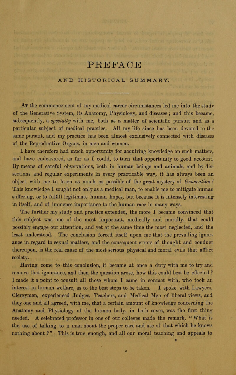 PREFACE AND HISTORICAL SUMMARY. At the commencement of my medical career circumstances led me into the study of the Generative System, its Anatomy, Physiology, and diseases ; and this became, subsequently, a specialty with me, both as a matter of scientific pursuit and as a particular subject of medical practice. All my life since has been devoted to the same pursuit, and my practice has been almost exclusively connected with diseases of the Reproductive Organs, in men and women. I have therefore had much opportunity for acquiring knowledge on such matters, and have endeavored, as far as I could, to turn that opportunity to good account. By means of careful observations, both in human beings and animals, and by dis- sections and regular experiments in every practicable way, it has always been an object with me to learn as much as possible of the great mystery of Generation ! This knowledge I sought not only as a medical man, to enable me to mitigate human suffering, or to fulfill legitimate human hopes, but because it is intensely interesting in itself, and of immense importance to the human race in many ways. The further my study and practice extended, the more I became convinced that this subject was one of the most important, medically and morally, that could possibly engage our attention, and yet at the same time the most neglected, and the least understood. The conclusion forced itself upon me that the prevailing ignor- ance in regard to sexual matters, and the consequent errors of thought and conduct thereupon, is the real cause of the most serious physical and moral evils that afflict society. Having come to this conclusion, it became at once a duty with me to try and remove tbat ignorance, and then the question arose, how this could best be effected ? I made it a point to consult all those whom I came in contact with, who took an interest in human welfare, as to the best steps to be taken. I spoke with Lawyers, Clergymen, experienced Judges, Teachers, and Medical Men of liberal views, and tbey one and all agreed, with me, that a certain amount of knowledge concerning the Anatomy and Physiology of the human body, in both sexes, was the first thing needed. A celebrated professor in one of our colleges made the remark, What is the use of talking to a man about the proper care and use of that which he knows nothing about ? This is true enough, and all our moral teaching and appeals to