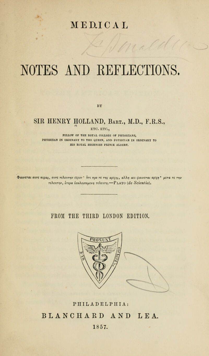 NOTES AND REFLECTIONS. SIR HENRY HOLLAND, Bart., M.D., F.R.S., n ETC. ETC., FELLOW OF THE ROYAL COLLEOE OF PHYSICIANS, PHYSICIAN IN ORDINARY TO THE QUEEN, AND PHYSICIAN IN ORDINARY TO HIS ROYAL HIGHNESS PRINCE ALBERT. <f>acvcrat ovts iripa;, ovre TcXsvrrjv t\wv ' on irpo tc rri; ap\rn, a\\ri ait ipaivcrai ap\r]' ftsra re rr\v rsXevrrjv, erepa vKo\ei-KOp.tvrj TsXevrr].—Plato (de Scie7ltia). FROM THE THIRD LONDON EDITION. PHILADELPHIA: BLANCHARD AND LEA. 1857.