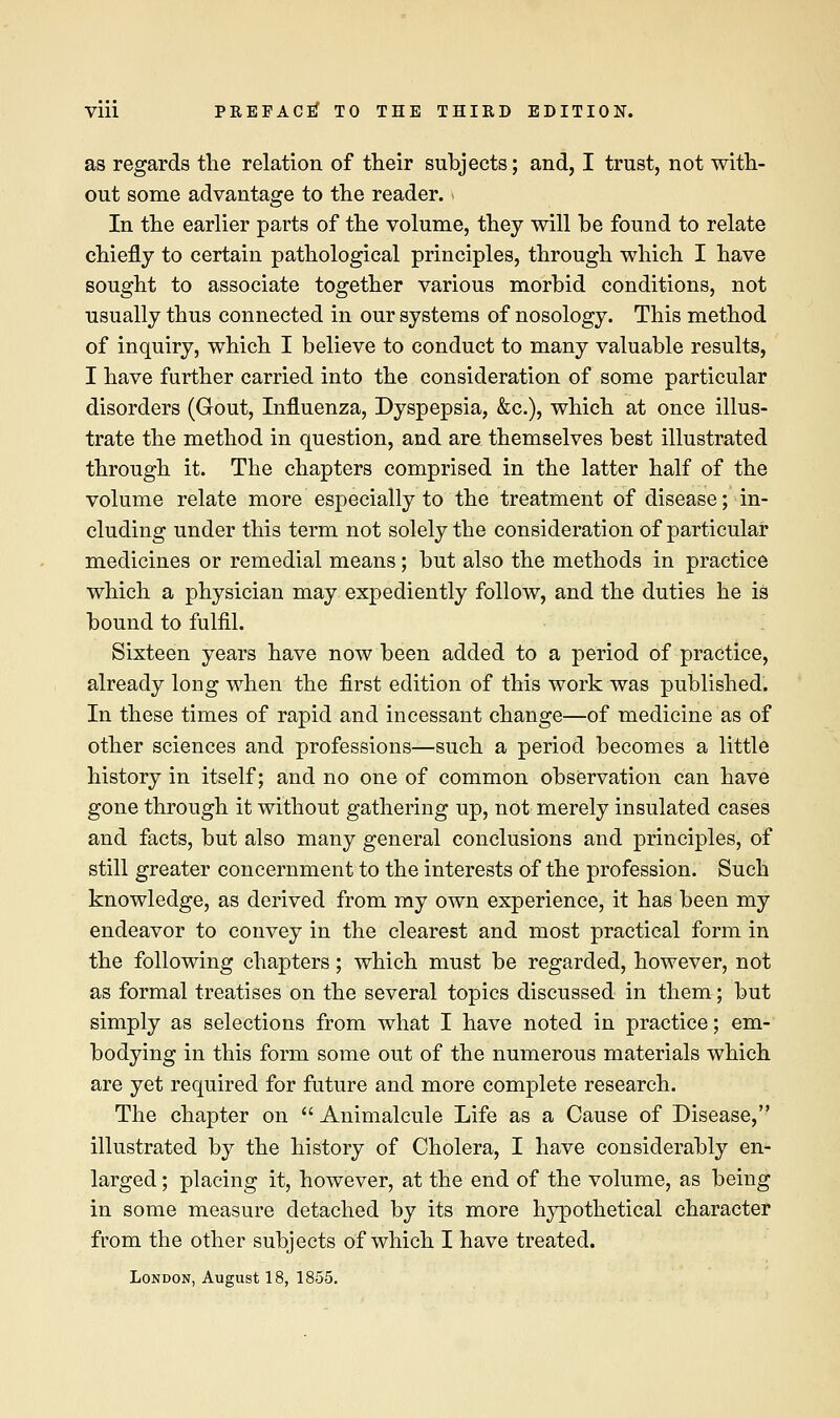 as regards the relation of their subjects; and, I trust, not with- out some advantage to the reader. In the earlier parts of the volume, they will be found to relate chiefly to certain pathological principles, through which I have sought to associate together various morbid conditions, not usually thus connected in our systems of nosology. This method of inquiry, which I believe to conduct to many valuable results, I have further carried into the consideration of some particular disorders (Gout, Influenza, Dyspepsia, &c), which at once illus- trate the method in question, and are themselves best illustrated through it. The chapters comprised in the latter half of the volume relate more especially to the treatment of disease; in- cluding under this term not solely the consideration of particular medicines or remedial means; but also the methods in practice which a physician may expediently follow, and the duties he is bound to fulfil. Sixteen years have now been added to a period of practice, already long when the first edition of this work was published. In these times of rapid and incessant change—of medicine as of other sciences and professions—such a period becomes a little history in itself; and no one of common observation can have gone through it without gathering up, not merely insulated cases and facts, but also many general conclusions and principles, of still greater concernment to the interests of the profession. Such knowledge, as derived from my own experience, it has been my endeavor to convey in the clearest and most practical form in the following chapters; which must be regarded, however, not as formal treatises on the several topics discussed in them; but simply as selections from what I have noted in practice; em- bodying in this form some out of the numerous materials which are yet required for future and more complete research. The chapter on  Animalcule Life as a Cause of Disease, illustrated by the history of Cholera, I have considerably en- larged ; placing it, however, at the end of the volume, as being in some measure detached by its more hypothetical character from the other subjects of which I have treated. London, August 18, 1855.