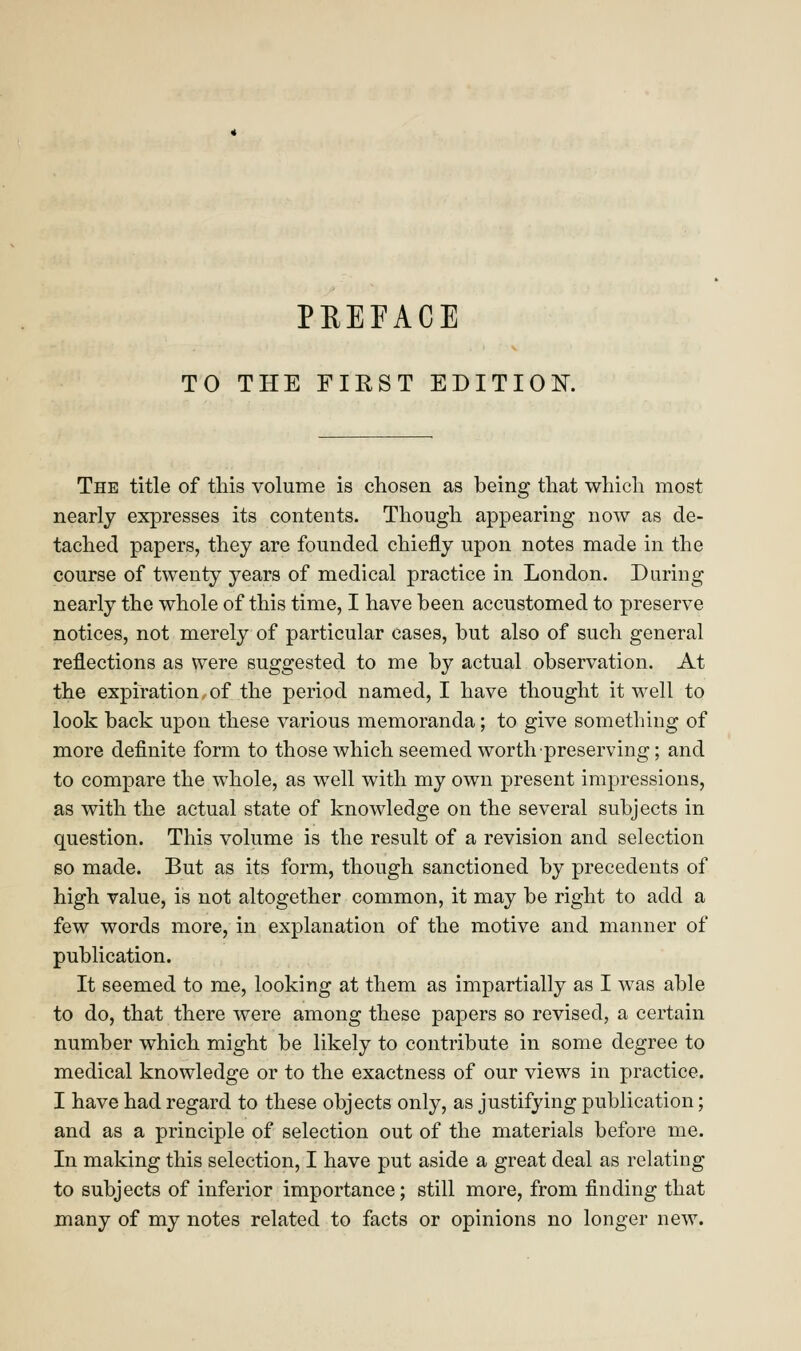 TO THE FIEST EDITION. The title of this volume is chosen as being that which most nearly expresses its contents. Though appearing now as de- tached papers, they are founded chiefly upon notes made in the course of twenty years of medical practice in London. During nearly the whole of this time, I have been accustomed to preserve notices, not merely of particular cases, but also of such general reflections as were suggested to me by actual observation. At the expiration of the period named, I have thought it well to look back upon these various memoranda; to give something of more definite form to those which seemed worth preserving; and to compare the whole, as well with my own present impressions, as with the actual state of knowledge on the several subjects in question. This volume is the result of a revision and selection so made. But as its form, though sanctioned by precedents of high value, is not altogether common, it may be right to add a few words more, in explanation of the motive and manner of publication. It seemed to me, looking at them as impartially as I was able to do, that there were among these papers so revised, a certain number which might be likely to contribute in some degree to medical knowledge or to the exactness of our views in practice. I have had regard to these objects only, as justifying publication; and as a principle of selection out of the materials before me. In making this selection, I have put aside a great deal as relating to subjects of inferior importance; still more, from finding that many of my notes related to facts or opinions no longer new.