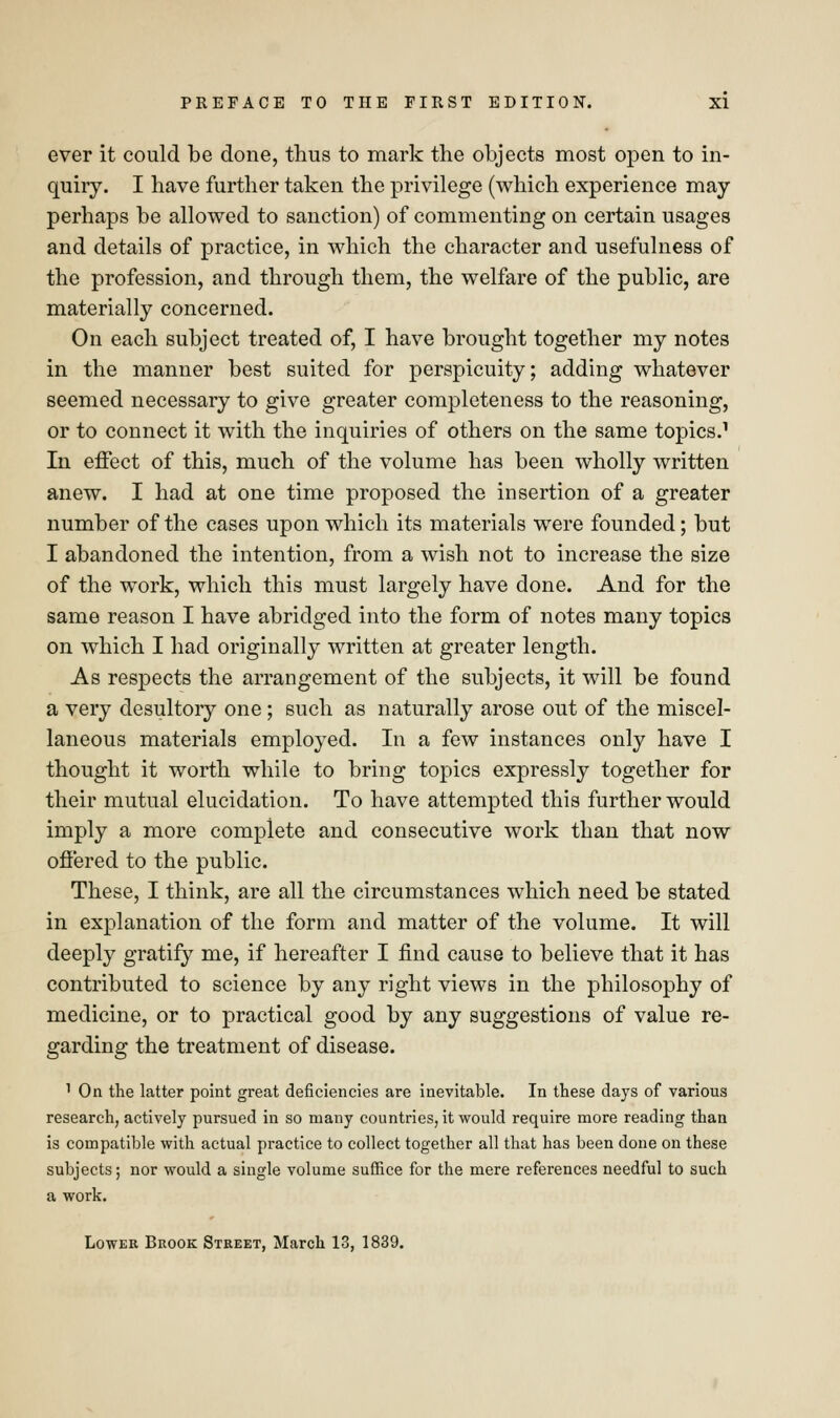ever it could be done, thus to mark the objects most open to in- quiry. I have further taken the privilege (which experience may perhaps be allowed to sanction) of commenting on certain usages and details of practice, in which the character and usefulness of the profession, and through them, the welfare of the public, are materially concerned. On each subject treated of, I have brought together my notes in the manner best suited for perspicuity; adding whatever seemed necessary to give greater completeness to the reasoning, or to connect it with the inquiries of others on the same topics.1 In effect of this, much of the volume has been wholly written anew. I had at one time proposed the insertion of a greater number of the cases upon which its materials were founded; but I abandoned the intention, from a wish not to increase the size of the work, which this must largely have done. And for the same reason I have abridged into the form of notes many topics on which I had originally written at greater length. As respects the arrangement of the subjects, it will be found a very desultory one; such as naturally arose out of the miscel- laneous materials employed. In a few instances only have I thought it worth while to bring topics expressly together for their mutual elucidation. To have attempted this further would imply a more complete and consecutive work than that now offered to the public. These, I think, are all the circumstances which need be stated in explanation of the form and matter of the volume. It will deeply gratify me, if hereafter I find cause to believe that it has contributed to science by any right views in the philosophy of medicine, or to practical good by any suggestions of value re- garding the treatment of disease. 1 On the latter point great deficiencies are inevitable. In these days of various research, actively pursued in so many countries, it would require more reading than is compatible with actual practice to collect together all that has been done on these subjects; nor would a single volume suffice for the mere references needful to such a work. Lower Brook Street, March 13, 1839.