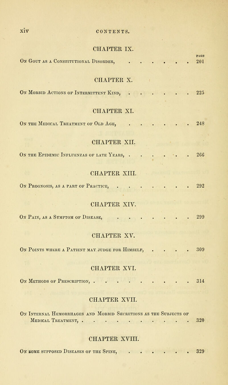 CHAPTER IX. PAGE On Gout as a Constitutional Disorder, 201 CHAPTER X. On Morbid Actions of Intermittent Kind, 225 CHAPTER XL On the Medical Treatment of Old Age, . . . . . 248 CHAPTER XII. On the Epidemic Influenzas of late Years, . . . . . 266 CHAPTER XIII. On Prognosis, as a part of Practice, 292 CHAPTER XIV. On Pain, as a Symptom of Disease, 299 CHAPTER XV. On Points where a Patient may judge for Himself, .... 309 CHAPTER XVI. On Methods of Prescription, 314 CHAPTER XVII. On Internal Hemorrhages and Morbid Secretions as the Subjects of Medical Treatment, 320 CHAPTER XVIII. On some supposed Diseases of the Spine, 329