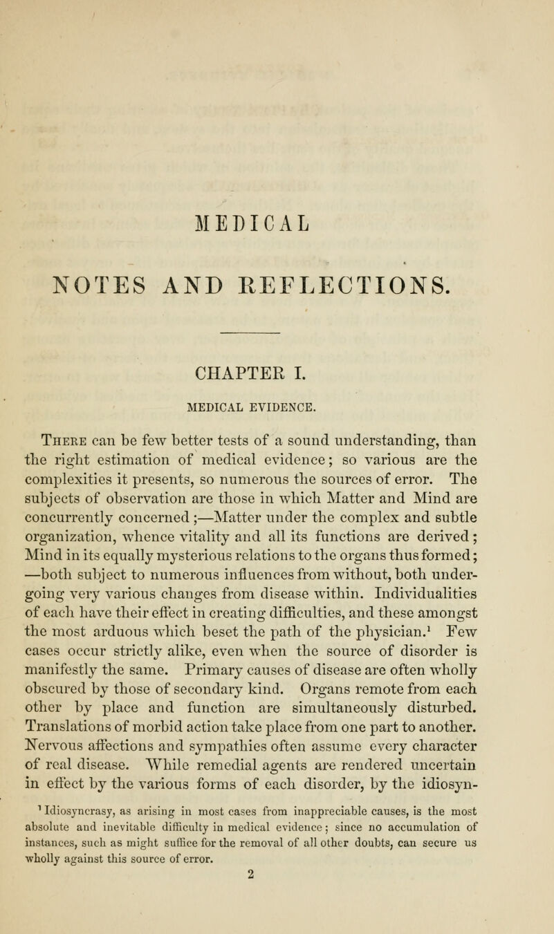 MEDICAL NOTES AND REFLECTIONS. CHAPTER I. MEDICAL EVIDENCE. There can be few better tests of a sound understanding, than the right estimation of medical evidence; so various are the complexities it presents, so numerous the sources of error. The subjects of observation are those in which Matter and Mind are concurrently concerned ;—Matter under the complex and subtle organization, whence vitality and all its functions are derived; Mind in its equally mysterious relations to the organs thus formed; —both subject to numerous influences from without, both under- going very various changes from disease within. Individualities of each have their effect in creating difficulties, and these amongst the most arduous which beset the path of the physician.1 Few cases occur strictly alike, even when the source of disorder is manifestly the same. Primary causes of disease are often wholly obscured by those of secondary kind. Organs remote from each other by place and function are simultaneously disturbed. Translations of morbid action take place from one part to another. Nervous affections and sympathies often assume every character of real disease. While remedial agents are rendered uncertain in effect by the various forms of each disorder, by the idiosyn- 11diosyncrasy, as arising in most cases from inappreciable causes, is the most absolute aud inevitable difficulty in medical evidence; since no accumulation of instances, such as might suffice for the removal of all other doubts, can secure us wholly against this source of error. 2