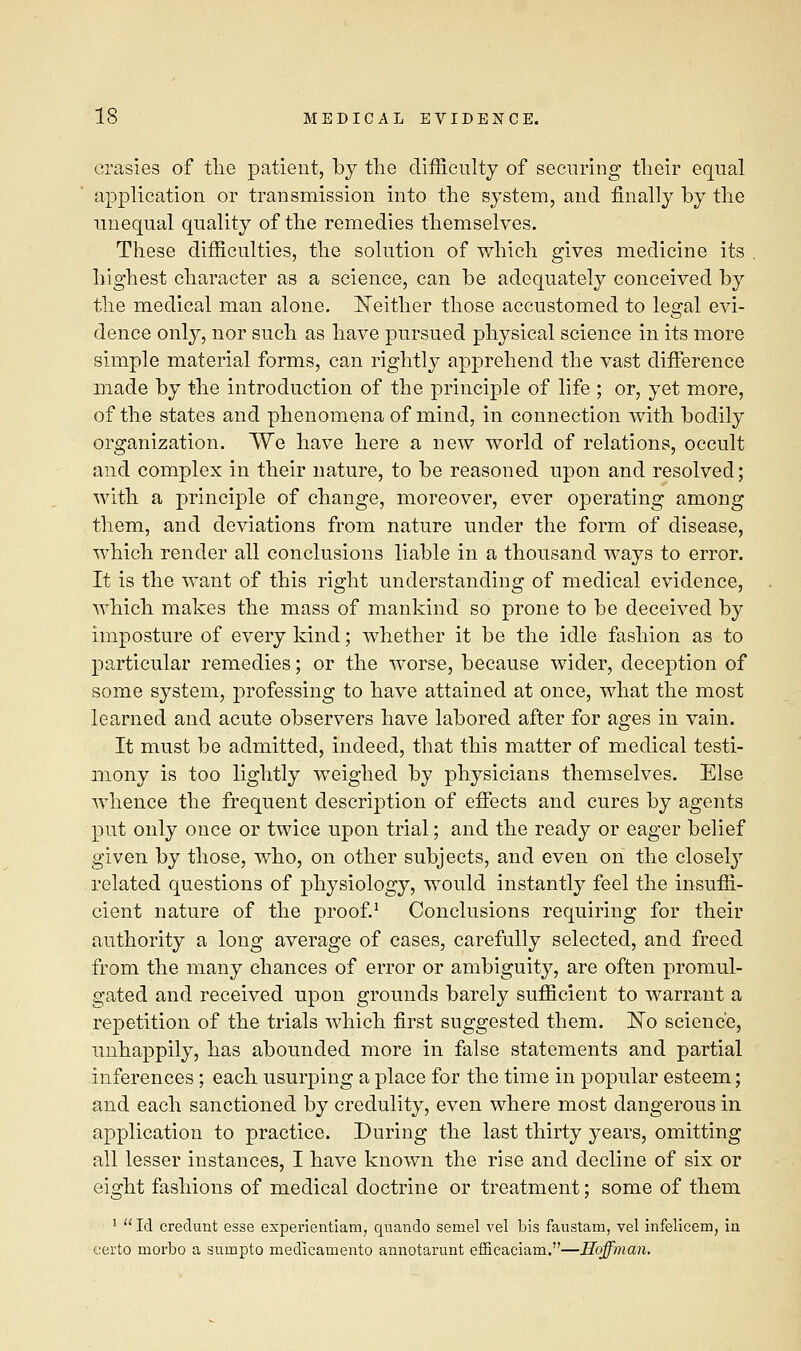 crasies of the patient, by the difficulty of securing their equal application or transmission into the system, and finally by the unequal quality of the remedies themselves. These difficulties, the solution of which gives medicine its highest character as a science, can be adequately conceived by the medical man alone. Neither those accustomed to legal evi- dence only, nor such as have pursued physical science in its more simple material forms, can rightly apprehend the vast difference made by the introduction of the principle of life ; or, yet more, of the states and phenomena of mind, in connection with bodily organization. We have here a new world of relations, occult and complex in their nature, to be reasoned upon and resolved; with a principle of change, moreover, ever operating among them, and deviations from nature under the form of disease, which render all conclusions liable in a thousand ways to error. It is the want of this right understanding of medical evidence, which makes the mass of mankind so prone to be deceived by imposture of every kind; whether it be the idle fashion as to particular remedies; or the worse, because wider, deception of some system, professing to have attained at once, what the most learned and acute observers have labored after for ages in vain. It must be admitted, indeed, that this matter of medical testi- mony is too lightly weighed by physicians themselves. Else whence the frequent description of effects and cures by agents put only once or twice upon trial; and the ready or eager belief given by those, who, on other subjects, and even on the closely related questions of physiology, would instantly feel the insuffi- cient nature of the proof.1 Conclusions requiring for their authority a long average of cases, carefully selected, and freed from the many chances of error or ambiguity, are often promul- gated and received upon grounds barely sufficient to warrant a repetition of the trials which first suggested them. ISTo science, unhappily, has abounded more in false statements and partial inferences; each usurping a place for the time in popular esteem; and each sanctioned by credulity, even where most dangerous in application to practice. During the last thirty years, omitting all lesser instances, I have known the rise and decline of six or eight fashions of medical doctrine or treatment; some of them 1 Id credunt esse experientiam, quando semel vel bis faustam, vel infelicem, in certo morbo a surnpto medicamento annotarunt efficaciam.—Hoffman.