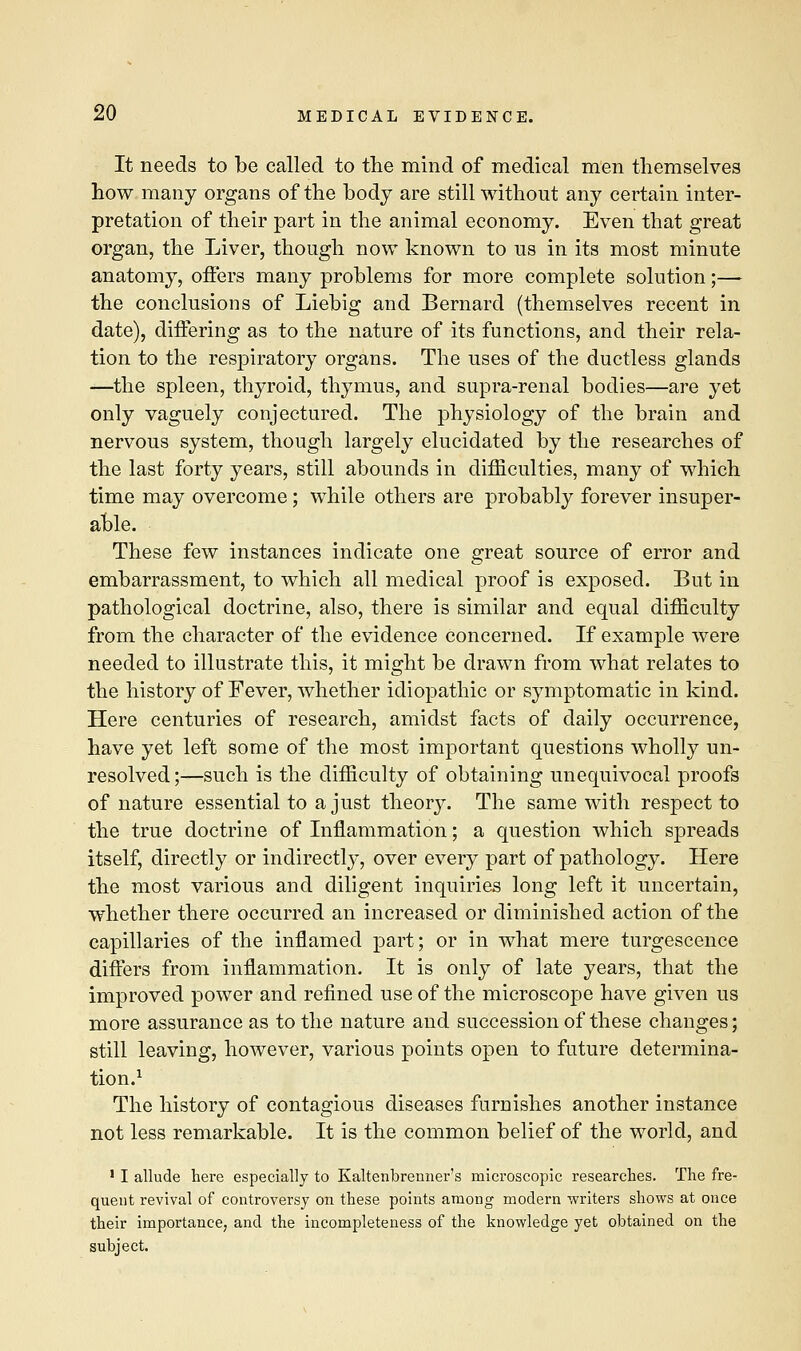It needs to be called to the mind of medical men themselves how many organs of the body are still without any certain inter- pretation of their part in the animal economy. Even that great organ, the Liver, though now known to us in its most minute anatomy, offers many problems for more complete solution;— the conclusions of Liebig and Bernard (themselves recent in date), differing as to the nature of its functions, and their rela- tion to the respiratory organs. The uses of the ductless glands —the spleen, thyroid, thymus, and supra-renal bodies—are yet only vaguely conjectured. The physiology of the brain and nervous system, though largely elucidated by the researches of the last forty years, still abounds in difficulties, many of which time may overcome; while others are probably forever insuper- able. These few instances indicate one great source of error and embarrassment, to which all medical proof is exposed. But in pathological doctrine, also, there is similar and equal difficulty from the character of the evidence concerned. If example were needed to illustrate this, it might be drawn from what relates to the history of Fever, whether idiopathic or symptomatic in kind. Here centuries of research, amidst facts of daily occurrence, have yet left some of the most important questions wholly un- resolved ;—such is the difficulty of obtaining unequivocal proofs of nature essential to a just theory. The same with respect to the true doctrine of Inflammation; a question which spreads itself, directly or indirectly, over every part of pathology. Here the most various and diligent inquiries long left it uncertain, whether there occurred an increased or diminished action of the capillaries of the inflamed part; or in what mere turgescence differs from inflammation. It is only of late years, that the improved power and refined use of the microscope have given us more assurance as to the nature and succession of these changes; still leaving, however, various points open to future determina- tion.1 The history of contagious diseases furnishes another instance not less remarkable. It is the common belief of the world, and 1 I allude here especially to Kaltenbrenner's microscopic researches. The fre- quent revival of controversy on these points among modern writers shows at once their importance, and the incompleteness of the knowledge yet obtained on the subject.