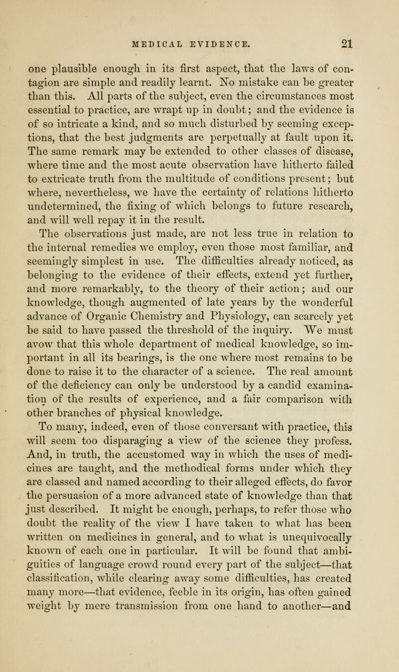 one plausible enough in its first aspect, that the laws of con- tagion are simple and readily learnt. No mistake can be greater than this. All parts of the subject, even the circumstances most essential to practice, are wrapt up in doubt; and the evidence is of so intricate a kind, and so much disturbed by seeming excep- tions, that the best judgments are perpetually at fault upon it. The same remark may be extended to other classes of disease, where time and the most acute observation have hitherto failed to extricate truth from the multitude of conditions present; but where, nevertheless, we have the certainty of relations hitherto undetermined, the fixing of which belongs to future research, and will well repay it in the result. The observations just made, are not less true in relation to the internal remedies we employ, even those most familiar, and seemingly simplest in use. The difficulties already noticed, as belonging to the evidence of their effects, extend yet further, and more remarkably, to the theory of their action; and our knowledge, though augmented of late years by the wonderful advance of Organic Chemistry and Physiology, can scarcely yet be said to have passed the threshold of the inquiry. We must avow that this whole department of medical knowledge, so im- portant in all its bearings, is the one where most remains to be done to raise it to the character of a science. The real amount of the deficiency can only be understood by a candid examina- tion of the results of experience, and a fair comparison with other branches of physical knowledge. To many, indeed, even of those conversant with practice, this will seem too disparaging a view of the science they profess. And, in truth, the accustomed way in which the uses of medi- cines are taught, and the methodical forms under which they are classed and named according to their alleged effects, do favor the persuasion of a more advanced state of knowledge than that just described. It might be enough, perhaps, to refer those who doubt the reality of the view I have taken to what has been written on medicines in general, and to what is unequivocally known of each one in particular. It will be found that ambi- guities of language crowd round every part of the subject—that classification, while clearing away some difficulties, has created many more—that evidence, feeble in its origin, has often gained weight by mere transmission from one hand to another—and