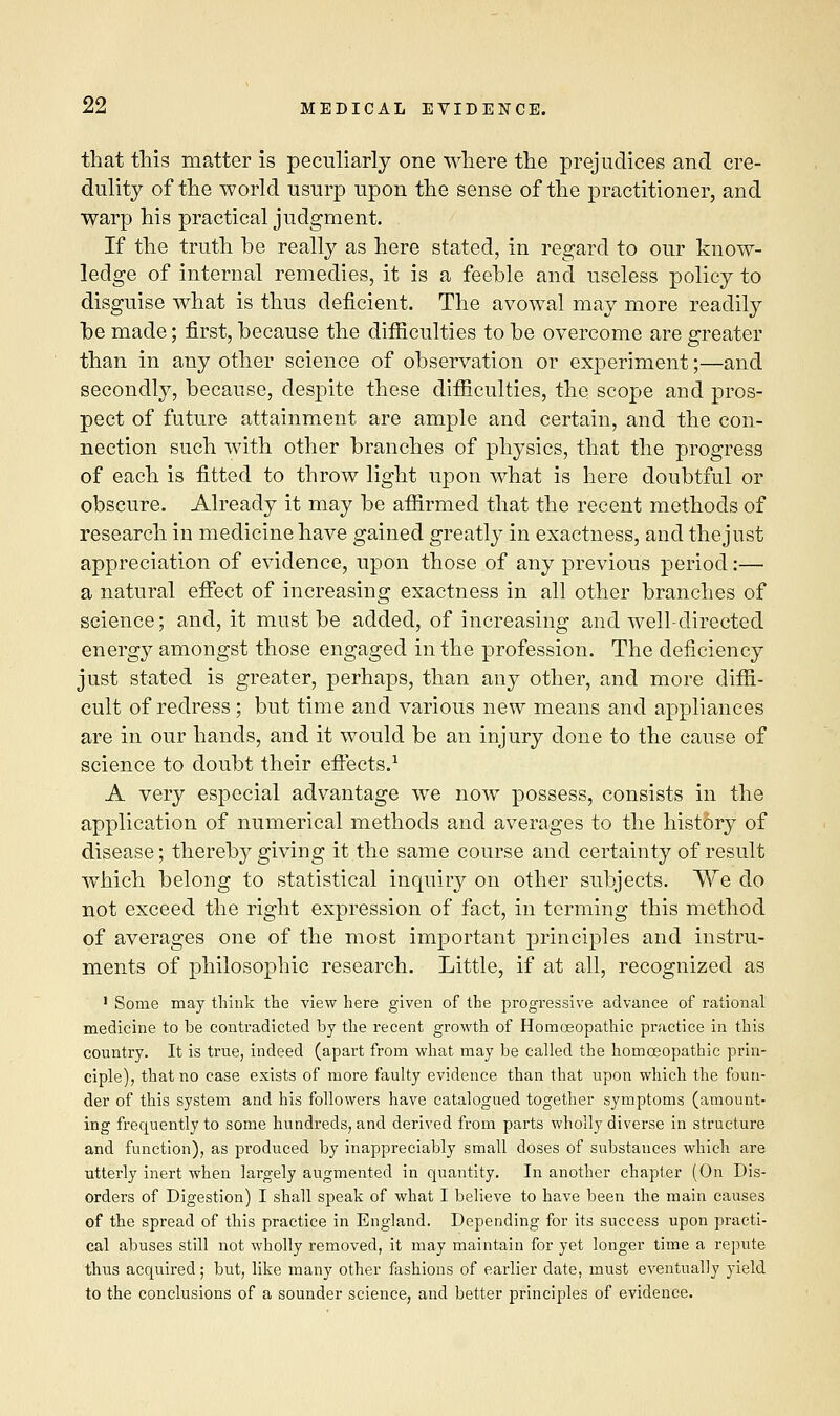 that this matter is peculiarly one where the prejudices and cre- dulity of the world usurp upon the sense of the practitioner, and warp his practical judgment. . If the truth he really as here stated, in regard to our know- ledge of internal remedies, it is a feehle and useless policy to disguise what is thus deficient. The avowal may more readily be made; first, because the difficulties to he overcome are greater than in any other science of observation or experiment;—and secondly, because, despite these difficulties, the scope and pros- pect of future attainment are ample and certain, and the con- nection such with other branches of physics, that the progress of each is fitted to throw light upon what is here doubtful or obscure. Already it may be affirmed that the recent methods of research in medicine have gained greatly in exactness, and the just appreciation of evidence, upon those of any previous period:— a natural effect of increasing exactness in all other branches of science; and, it must be added, of increasing and well-directed energy amongst those engaged in the profession. The deficiency just stated is greater, perhaps, than any other, and more diffi- cult of redress; but time and various new means and appliances are in our hands, and it would be an injury done to the cause of science to doubt their effects.1 A very especial advantage we now possess, consists in the application of numerical methods and averages to the histbry of disease; thereby giving it the same course and certainty of result which belong to statistical inquiry on other subjects. We do not exceed the right expression of fact, in terming this method of averages one of the most important principles and instru- ments of philosophic research. Little, if at all, recognized as 1 Some may think the view here given of the progressive advance of rational medicine to be contradicted by the recent growth of Homoeopathic practice in this country. It is true, indeed (apart from what may be called the homoeopathic prin- ciple), that no case exists of more faulty evidence than that upon which the foun- der of this system and his followers have catalogued together symptoms (amount- ing frequently to some hundreds, and derived from parts wholly diverse in structure and function), as produced by inappreciably small doses of substances which are utterly inert when largely augmented in quantity. In another chapter (On Dis- orders of Digestion) I shall speak of what I believe to have been the main causes of the spread of this practice in England. Depending for its success upon practi- cal abuses still not wholly removed, it may maintain for yet longer time a repute thus acquired; but, like many other fashions of earlier date, must eventually yield to the conclusions of a sounder science, and better principles of evidence.