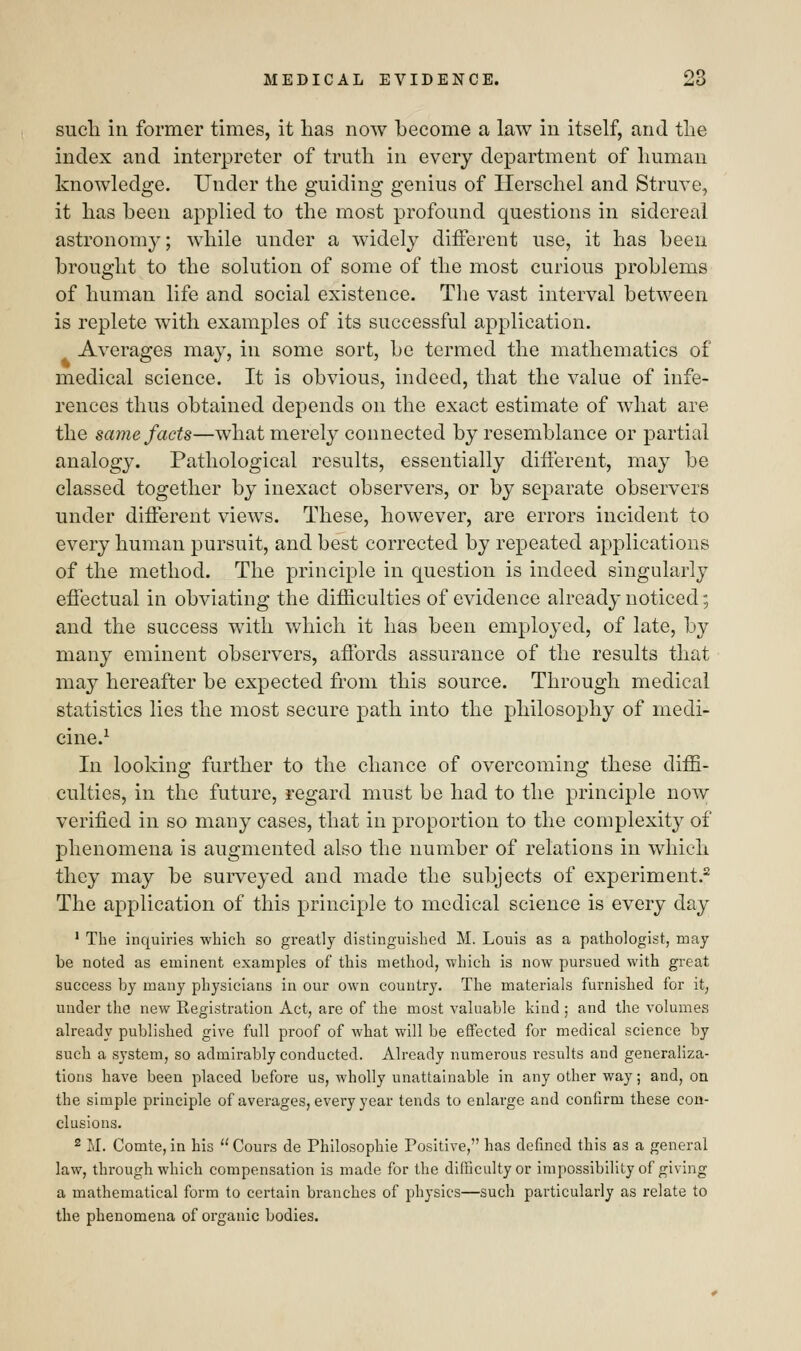 such in former times, it lias now become a law in itself, and the index and interpreter of truth in every department of human knowledge. Under the guiding genius of llerschel and Struve, it has been applied to the most profound questions in sidereal astronomy; while under a widely different use, it has been brought to the solution of some of the most curious problems of human life and social existence. The vast interval between is replete with examples of its successful application. Averages may, in some sort, be termed the mathematics of medical science. It is obvious, indeed, that the value of infe- rences thus obtained depends on the exact estimate of what are the same facts—what merely connected by resemblance or partial analogy. Pathological results, essentially different, may be classed together by inexact observers, or by separate observers under different views. These, however, are errors incident to every human pursuit, and best corrected by repeated applications of the method. The principle in question is indeed singularly effectual in obviating the difficulties of evidence already noticed; and the success with which it has been employed, of late, by many eminent observers, affords assurance of the results that may hereafter be expected from this source. Through medical statistics lies the most secure path into the philosophy of medi- cine.1 In looking further to the chance of overcoming these diffi- culties, in the future, regard must be had to the principle now verified in so many cases, that in proportion to the complexity of phenomena is augmented also the number of relations in which they may be surveyed and made the subjects of experiment.2 The application of this principle to medical science is every day 1 The inquiries which so greatly distinguished M. Louis as a pathologist, may be noted as eminent examples of this method, which is now pursued with great success by many physicians in our own country. The materials furnished for it, under the new Registration Act, are of the most valuable kind; and the volumes already published give full proof of what will be effected for medical science by such a system, so admirably conducted. Already numerous results and generaliza- tions have been placed before us, wholly unattainable in any other way; and, on the simple principle of averages, every year tends to enlarge and confirm these con- clusions. 2 M. Comte, in his Cours de Philosophie Positive, has defined this as a general law, through which compensation is made for the difficulty or impossibility of giving a mathematical form to certain branches of physics—such particularly as relate to the phenomena of organic bodies.
