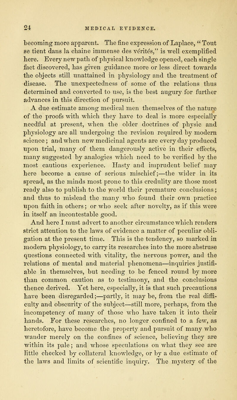 becoming more apparent. The fine expression of Laplace,  Tout se tient dans la chaine immense des ve'rite's, is well exemplified here. Every new path of physical knowledge opened, each single fact discovered, has given guidance more or less direct towards the objects still unattained in physiology and the treatment of disease. The unexpectedness of some of the relations thus determined and converted to use, is the best augury for further advances in this direction of pursuit. A due estimate among medical men themselves of the nature of the proofs with which they have to deal is more especially needful at present, when the older doctrines of physic and physiology are all undergoing the revision required by modern science; and when new medicinal agents are every day produced upon trial, many of them dangerously active in their effects, many suggested by analogies which need to be verified by the most cautious experience. Hasty and imprudent belief may here become a cause of serious mischief;—the wider in its spread, as the minds most prone to this credulity are those most ready also to publish to the world their premature conclusions; and thus to mislead the many who found their own practice upon faith in others; or who seek after novelty, as if this were in itself an incontestable good. And here I must advert to another circumstance which renders strict attention to the laws of evidence a matter of peculiar obli- gation at the present time. This is the tendency, so marked in modern physiology, to carry its researches into the more abstruse questions connected with vitality, the nervous power, and the relations of mental and material phenomena—inquiries justifi- able in themselves, but needing to be fenced round by more than common caution as to testimony, and the conclusions thence derived. Yet here, especially, it is that such precautions have been disregarded;—partly, it may be, from the real diffi- culty and obscurity of the subject—still more, perhaps, from the incompetency of many of those who have taken it into their hands. For these researches, no longer confined to a few, as heretofore, have become the property and pursuit of many who wander merely on the confines of science, believing they are within its pale; and whose speculations on what they see are little checked by collateral knowledge, or by a due estimate of the laws and limits of scientific inquiry. The mystery of the