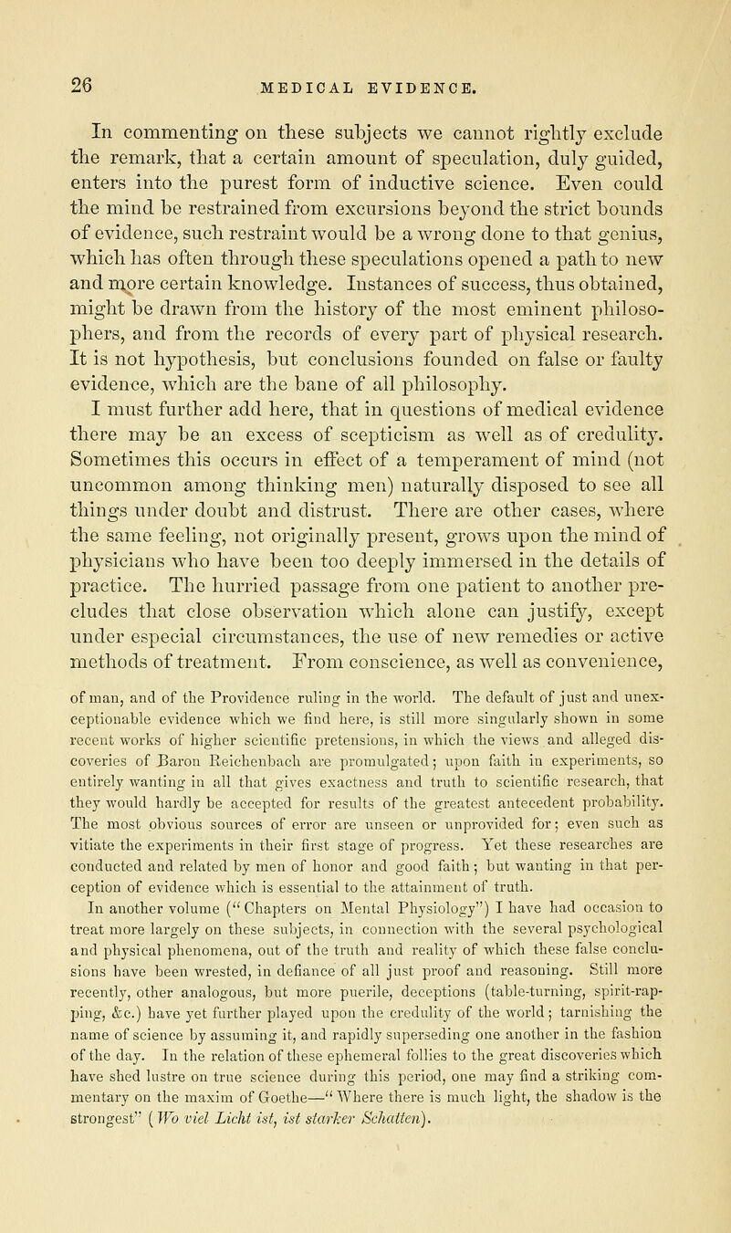 In commenting on these subjects we cannot rightly exclude the remark, that a certain amount of speculation, duly guided, enters into the purest form of inductive science. Even could the mind be restrained from excursions beyond the strict bounds of evidence, such restraint would be a wrong done to that genius, which has often through these speculations opened a path to new and more certain knowledge. Instances of success, thus obtained, might be drawn from the history of the most eminent philoso- phers, and from the records of every part of physical research. It is not hypothesis, but conclusions founded on false or faulty evidence, which are the bane of all philosophy. I must further add here, that in questions of medical evidence there may be an excess of scepticism as well as of credulity. Sometimes this occurs in effect of a temperament of mind (not uncommon among thinking men) naturally disposed to see all things under doubt and distrust. There are other cases, where the same feeling, not originally present, grows upon the mind of physicians who have been too deeply immersed in the details of practice. The hurried passage from one patient to another pre- cludes that close observation which alone can justify, except under especial circumstances, the use of new remedies or active methods of treatment. From conscience, as well as convenience, of man, and of the Providence ruling in the world. The default of just and unex- ceptionable evidence which we find here, is still more singularly shown in some recent works of higher scientific pretensions, in which the views and alleged dis- coveries of Baron Reichenbach are promulgated; upon faith in experiments, so entirely wanting in all that gives exactness and truth to scientific research, that they would hardly be accepted for results of the greatest antecedent probability. The most obvious sources of error are unseen or unprovided for; even such as vitiate the experiments in their first stage of progress. Yet these researches are conducted and related by men of honor and good faith; but wanting in that per- ception of evidence which is essential to the attainment of truth. In another volume ( Chapters on Mental Physiology) I have had occasion to treat more largely on these subjects, in connection with the several psychological and physical phenomena, out of the truth and reality of which these false conclu- sions have been wrested, in defiance of all just proof and reasoning. Still more recently, other analogous, but more puerile, deceptions (table-turning, spirit-rap- ping, &c.) have yet further played upon the credulity of the world; tarnishing the name of science by assuming it, and rapidly superseding one another in the fashion of the day. In the relation of these ephemeral follies to the great discoveries which have shed lustre on true science during this period, one may find a striking com- mentary on the maxim of Goethe— Where there is much light, the shadow is the strongest (Wo viel Licht ist, ist starker Schaiten).