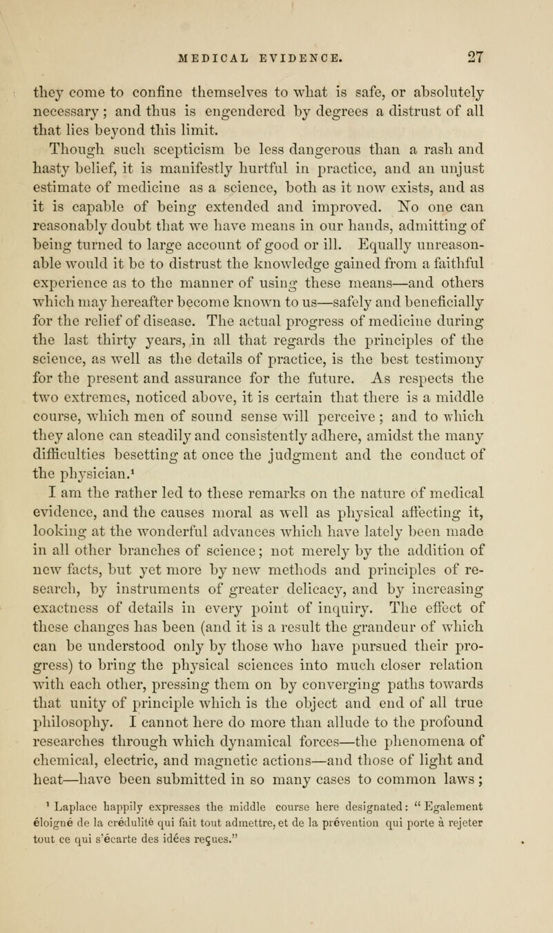 they come to confine themselves to what is safe, or absolutely necessary ; and thus is engendered by degrees a distrust of all that lies beyond this limit. Though such scepticism be less dangerous than a rash and hasty belief, it is manifestly hurtful in practice, and an unjust estimate of medicine as a science, both as it now exists, and as it is capable of being extended and improved. No one can reasonably doubt that we have means in our hands, admitting of being turned to large account of good or ill. Equally unreason- able would it be to distrust the knowledge gained from a faithful experience as to the manner of using these means—and others which may hereafter become known to us—safely and beneficially for the relief of disease. The actual progress of medicine during the last thirty years, in all that regards the principles of the science, as well as the details of practice, is the best testimony for the present and assurance for the future. As respects the two extremes, noticed above, it is certain that there is a middle course, which men of sound sense will perceive ; and to which they alone can steadily and consistently adhere, amidst the many difficulties besetting at once the judgment and the conduct of the physician.1 I am the rather led to these remarks on the nature of medical evidence, and the causes moral as well as physical affecting it, looking at the wonderful advances which have lately been made in all other branches of science; not merely by the addition of new facts, but yet more by new methods and principles of re- search, by instruments of greater delicacy, and by increasing exactness of details in every point of inquiry. The effect of these changes has been (and it is a result the grandeur of which can be understood only by those who have pursued their pro- gress) to bring the plrysical sciences into much closer relation with each other, pressing them on by converging paths towards that unity of principle which is the object and end of all true philosophy. I cannot here do more than allude to the profound researches through which dynamical forces—the phenomena of chemical, electric, and magnetic actions—and those of light and heat—have been submitted in so many cases to common laws ; 1 Laplace happily expresses the middle course here designated: ° Egalement eloigne de la credulite qui fait tout adraettre, et de la prevention qui porte a rejeter tout ce qui s'ecarte des idees re$ues.