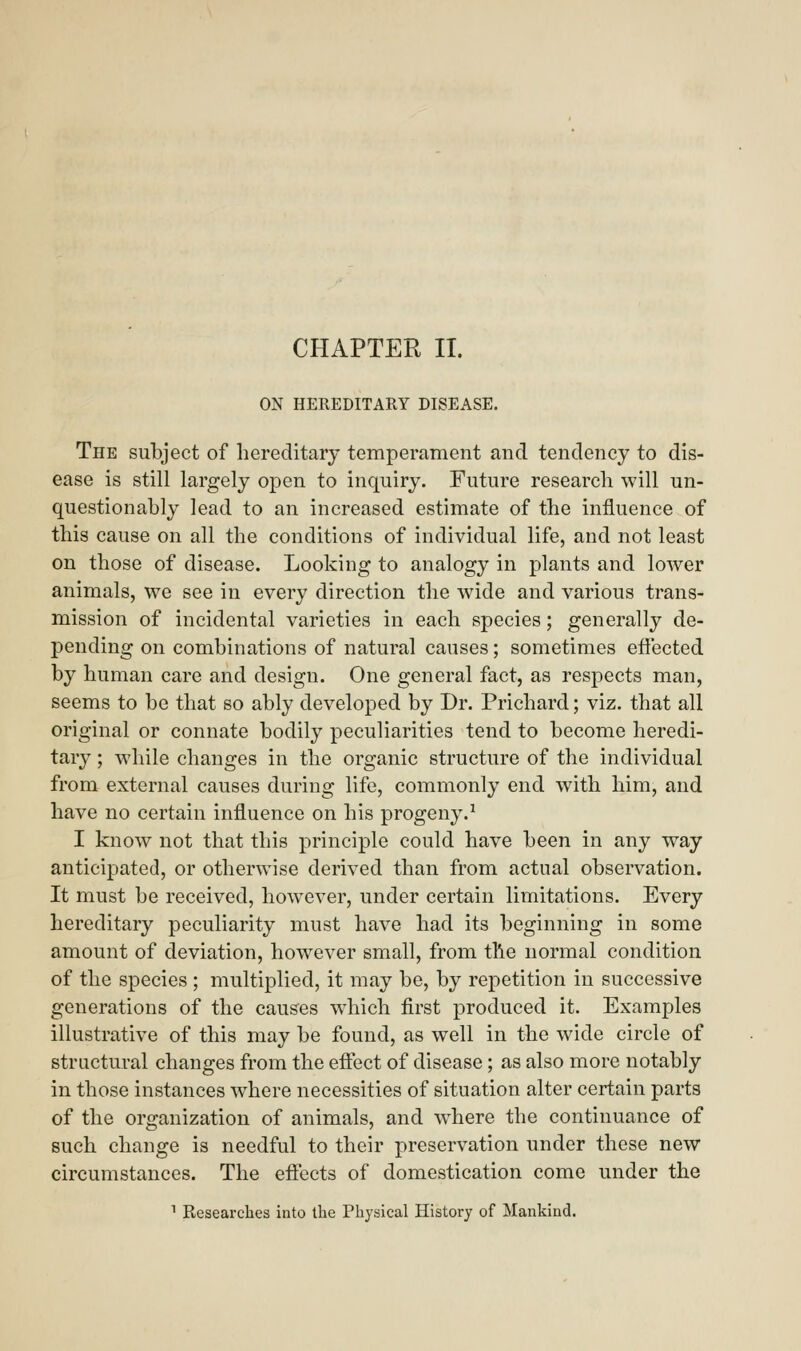 CHAPTER II. ON HEREDITARY DISEASE. The subject of hereditary temperament and tendency to dis- ease is still largely open to inquiry. Future research will un- questionably lead to an increased estimate of the influence of this cause on all the conditions of individual life, and not least on those of disease. Looking to analogy in plants and lower animals, we see in every direction the wide and various trans- mission of incidental varieties in each species; generally de- pending on combinations of natural causes; sometimes effected by human care and design. One general fact, as respects man, seems to be that so ably developed by Dr. Prichard; viz. that all original or connate bodily peculiarities tend to become heredi- tary ; while changes in the organic structure of the individual from external causes during life, commonly end with him, and have no certain influence on his progeny.1 I know not that this principle could have been in any way anticipated, or otherwise derived than from actual observation. It must be received, however, under certain limitations. Every hereditary peculiarity must have had its beginning in some amount of deviation, however small, from the normal condition of the species ; multiplied, it may be, by repetition in successive generations of the causes which first produced it. Examples illustrative of this may be found, as well in the wide circle of structural changes from the effect of disease; as also more notably in those instances where necessities of situation alter certain parts of the organization of animals, and where the continuance of such change is needful to their preservation under these new circumstances. The effects of domestication come under the 1 Researches into the Physical History of Mankind.