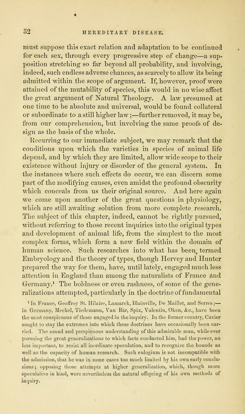 must suppose this exact relation and adaptation to be continued for each sex, through every progressive step of change—a sup- position stretching so far beyond all probability, and involving, indeed, such endless adverse chances, as scarcely-to allow its being admitted within the scope of argument. If, however, proof were attained of the mutability of species, this would in no wise affect the great argument of Natural Theology. A law presumed at one time to be absolute and universal, would be found collateral or subordinate to a still higher law;—further removed, it may be, from our comprehension, but involving the same proofs of de- sign as the basis of the whole. Recurring to our immediate subject, we may remark that the conditions upon which the varieties in species of animal life depend, and by which they are limited, allow wide scope to their existence without injury or disorder of the general system. In the instances where such effects do occur, we can discern some part of the modifying causes, even amidst the profound obscurity which conceals from us their original source. And here again we come upon another of the great questions in physiology, which are still awaiting solution from more complete research. The subject of this chapter, indeed, cannot be rightly pursued, without referring to those recent inquiries into the original types and development of animal life, from the simplest to the most complex forms, which form a new field within the domain of human science. Such researches into what has been termed Embryology and the theory of types, though Hervey and Hunter prepared the way for them, have, until lately, engaged much less attention in England than among the naturalists of France and Germany.1 The boldness or even rashness, of some of the gene- ralizations attempted, particularly in the doctrine of fundamental 1 In France, Geoffroy St. Hilaire, Lamarck, Blainville, De Maillet, and Serres ;— in Germany, Meckel, Tiedemann, Van Bar, Spix, Valentin, Oken, &c, have been the most conspicuous of those engaged in the inquiry. In the former country, Cuvier sought to stay the extremes into which these doctrines have occasionally been car- ried. The sound and perspicuous understanding of this admirable man, while ever pursuing the great generalizations to which facts conducted him, had the power, no less important, to resist all inordinate speculation, and to recognize the bounds as well as the capacity of human research. Such eulogium is not incompatible with the admission, that he was in some cases too much limited by his own early conclu- sions ; opposing those attempts at higher generalization, which, though more speculative in kind, were nevertheless the natural offspring of his own methods of inquiry.