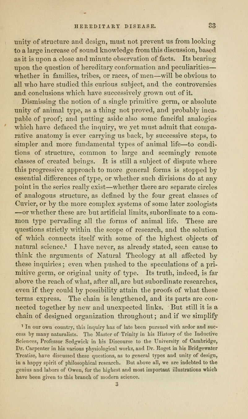unity of structure and design, must not prevent us from looking to a large increase of sound knowledge from this discussion, based as it is upon a close and minute observation of facts. Its bearing upon the question of hereditary conformation and peculiarities— whether in families, tribes, or races, of men—will be obvious to all who have studied this curious subject, and the controversies and conclusions which have successively grown out of it. Dismissing the notion of a single primitive germ, or absolute unity of animal type, as a thing not proved, and probably inca- pable of proof; and putting aside also some fanciful analogies which have defaced the inquiry, we yet must admit that compa- rative anatomy is ever carrying us back, by successive steps, to simpler and more fundamental types of animal life—to condi- tions of structure, common to large and seemingly remote classes of created beings. It is still a subject of dispute where this progressive approach to more general forms is stopped by essential differences of type, or whether such divisions do at any point in the series really exist—whether there are separate circles of analogous structure, as denned by the four great classes of Cuvier, or by the more complex systems of some later zoologists —or whether these are but artificial limits, subordinate to a com- mon type pervading all the forms of animal life. These are questions strictly within the scope of research, and the solution of which connects itself with some of the highest objects of natural science.1 I have never, as already stated, seen cause to think the arguments of Natural Theology at all affected by these inquiries ; even when pushed to the speculations of a pri- mitive germ, or original unity of type. Its truth, indeed, is far above the reach of what, after all, are but subordinate researches, even if they could by possibility attain the proofs of what these terms express. The chain is lengthened, and its parts are con- nected together by new and unexpected links. But still it is a chain of designed organization throughout; and if we simplify 1 In our own country, this inquiry has of late been pursued with ardor and suc- cess by many naturalists. The Master of Trinity in his History of the Inductive Sciences, Professor Sedgwick in his Discourse to the University of Cambridge, Dr. Carpenter in his various physiological works, and Dr. Roget in his Bridgewater Treatise, have discussed these questions, as to general types and unity of design, in a happy spirit of philosophical research. But above all, we are indebted to the genius and labors of Owen, for the highest and most important illustrations which have been given to this branch of modern science. 3
