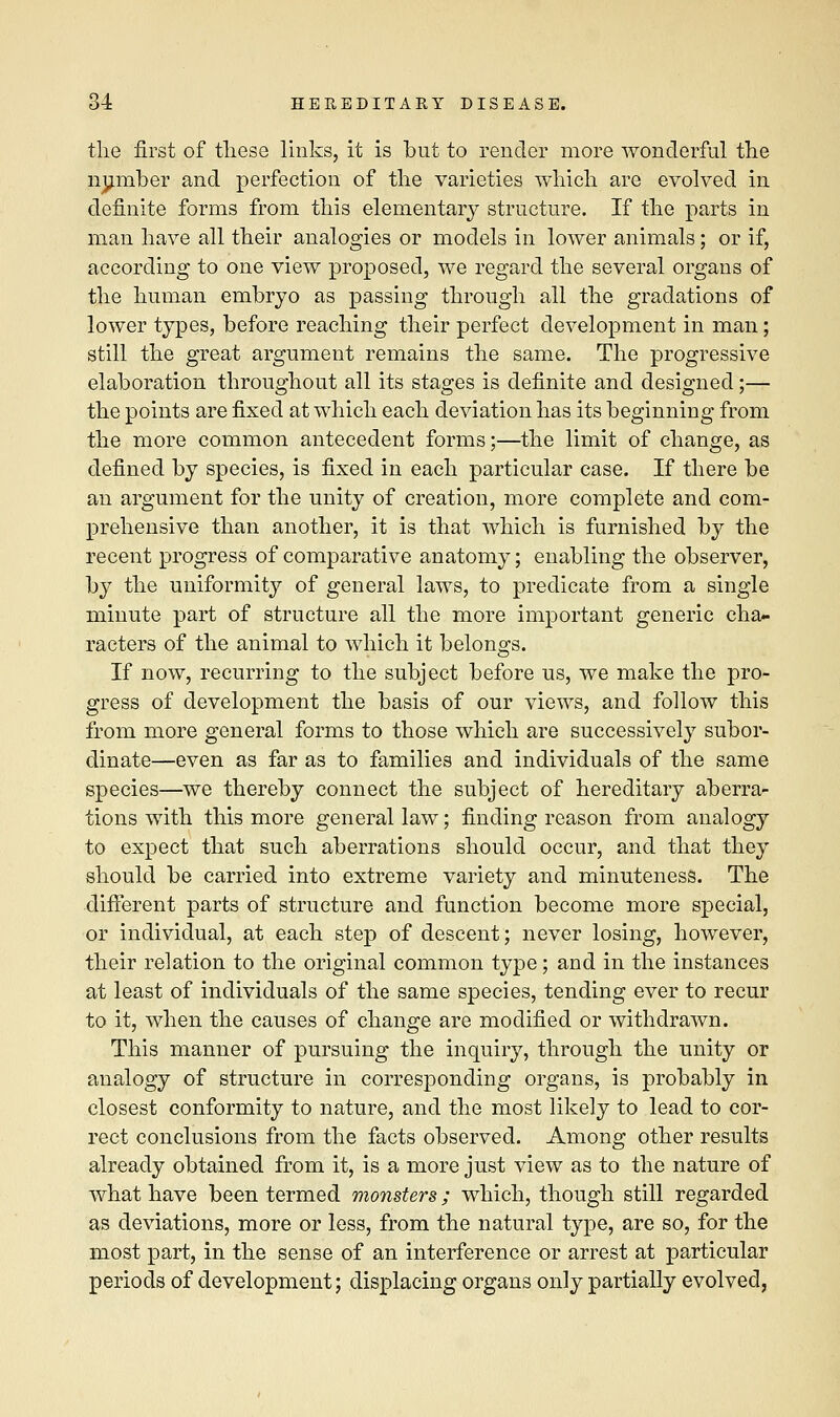 the first of these links, it is but to render more wonderful the number and perfection of the varieties which are evolved in definite forms from this elementary structure. If the parts in man have all their analogies or models in lower animals; or if, according to one view proposed, we regard the several organs of the human embryo as passing through all the gradations of lower types, before reaching their perfect development in man; still the great argument remains the same. The progressive elaboration throughout all its stages is definite and designed;— the points are fixed at which each deviation has its beginning from the more common antecedent forms;—the limit of change, as defined by species, is fixed in each particular case. If there be an argument for the unity of creation, more complete and com- prehensive than another, it is that which is furnished by the recent progress of comparative anatomy; enabling the observer, by the uniformity of general laws, to predicate from a single minute part of structure all the more important generic cha- racters of the animal to which it belongs. If now, recurring to the subject before us, we make the pro- gress of development the basis of our views, and follow this from more general forms to those which are successively subor- dinate—even as far as to families and individuals of the same species—we thereby connect the subject of hereditary aberra- tions with this more general law; finding reason from analogy to expect that such aberrations should occur, and that they should be carried into extreme variety and minuteness. The different parts of structure and function become more special, or individual, at each step of descent; never losing, however, their relation to the original common type; and in the instances at least of individuals of the same species, tending ever to recur to it, when the causes of change are modified or withdrawn. This manner of pursuing the inquiry, through the unity or analogy of structure in corresponding organs, is probably in closest conformity to nature, and the most likely to lead to cor- rect conclusions from the facts observed. Among other results already obtained from it, is a more just view as to the nature of what have been termed monsters; which, though still regarded as deviations, more or less, from the natural type, are so, for the most part, in the sense of an interference or arrest at particular periods of development; displacing organs only partially evolved,