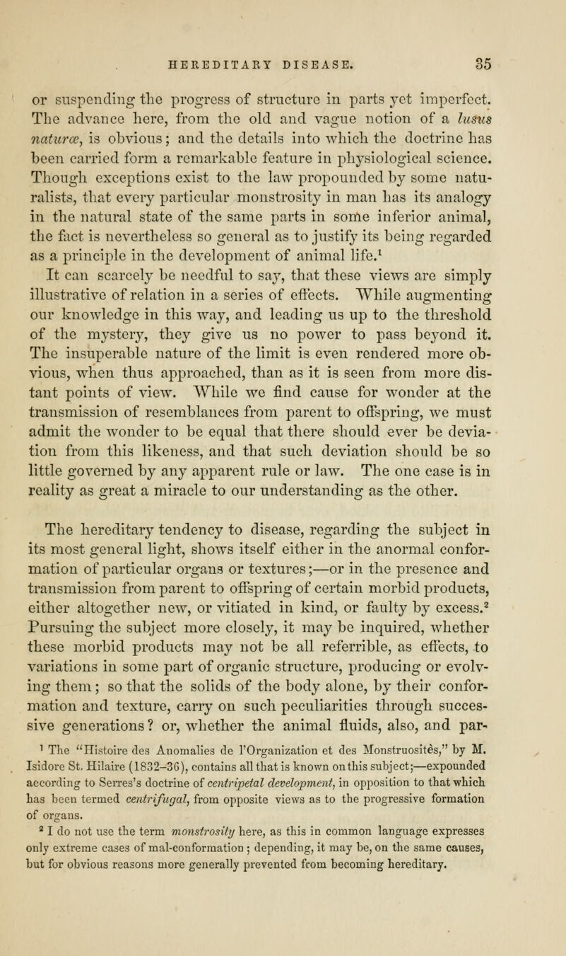 or suspending the progress of structure in parts yet imperfect. The advance here, from the old and vague notion of a lusus natures, is obvious; and the details into which the doctrine has been carried form a remarkable feature in physiological science. Though exceptions exist to the law propounded by some natu- ralists, that every particular monstrosity in man has its analogy in the natural state of the same parts in some inferior animal, the fact is nevertheless so general as to justify its being regarded as a principle in the development of animal life.1 It can scarcely be needful to say, that these views are simply illustrative of relation in a series of effects. While augmenting our knowledge in this way, and leading us up to the threshold of the mystery, they give us no power to pass beyond it. The insuperable nature of the limit is even rendered more ob- vious, when thus approached, than as it is seen from more dis- tant points of view. While we find cause for wonder at the transmission of resemblances from parent to offspring, we must admit the wonder to be equal that there should ever be devia- tion from this likeness, and that such deviation should be so little governed by any apparent rule or law. The one case is in reality as great a miracle to our understanding as the other. The hereditary tendency to disease, regarding the subject in its most general light, shows itself either in the anormal confor- mation of particular organs or textures;—or in the presence and transmission from parent to offspring of certain morbid products, either altogether new, or vitiated in kind, or faulty by excess.2 Pursuing the subject more closely, it may be inquired, whether these morbid products may not be all referrible, as effects, to variations in some part of organic structure, producing or evolv- ing them; so that the solids of the body alone, by their confor- mation and texture, carry on such peculiarities through succes- sive generations ? or, whether the animal fluids, also, and par- 1 The Histoire des Anomalies de l'Organization et des Monstruosites, by M. Isidore St. Hilaire (1832-36), contains all that is known on this subject;—expounded according to Serres's doctrine of centripetal development, in opposition to that which has been termed centrifugal, from opposite views as to the progressive formation of organs. 21 do not use the term monstrosity here, as this in common language expresses only extreme cases of mal-conformation ; depending, it may be, on the same causes, but for obvious reasons more generally prevented from becoming hereditary.