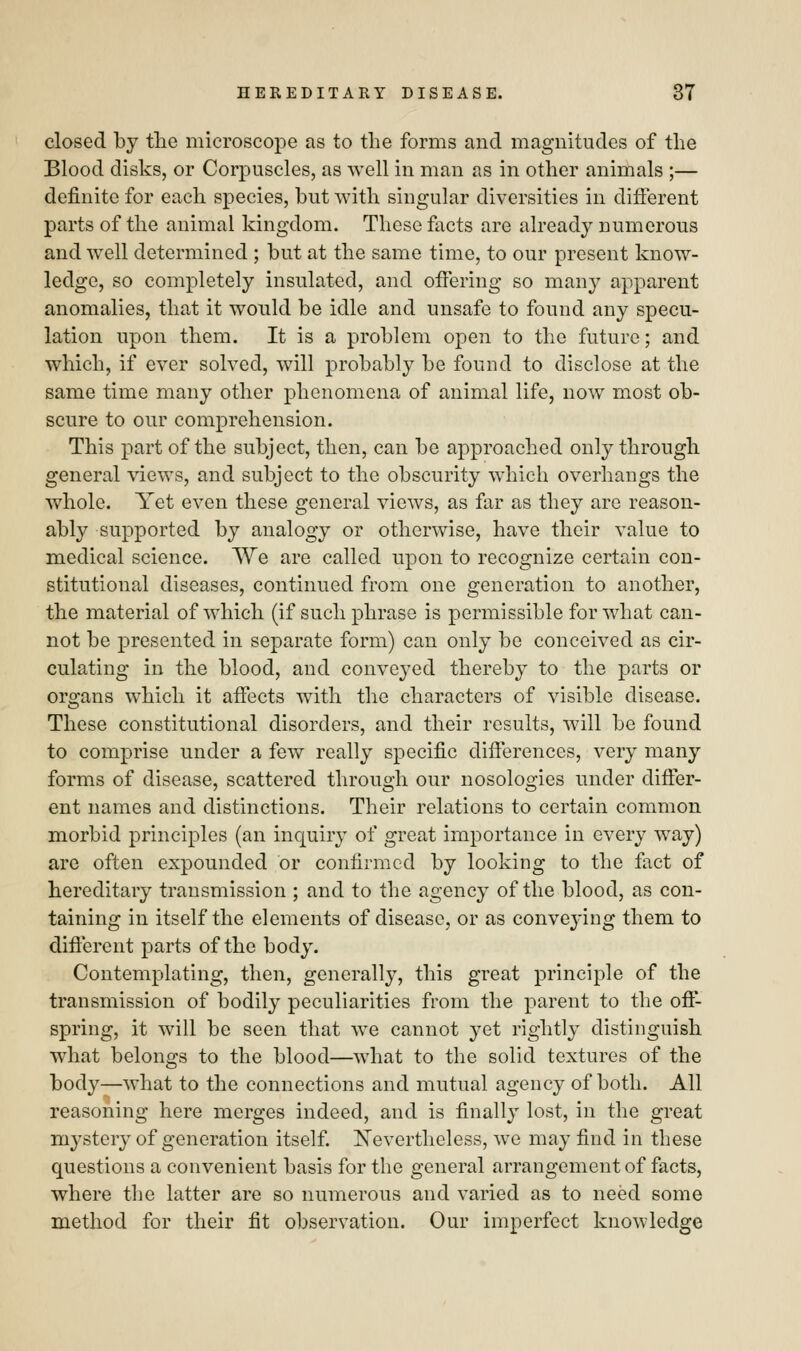 closed by the microscope as to the forms and magnitudes of the Blood disks, or Corpuscles, as well in man as in other animals ;— definite for each species, but with singular diversities in different parts of the animal kingdom. These facts are already numerous and well determined ; but at the same time, to our present know- ledge, so completely insulated, and offering so many apparent anomalies, that it would be idle and unsafe to found any specu- lation upon them. It is a problem open to the future; and which, if ever solved, will probably be found to disclose at the same time many other phenomena of animal life, now most ob- scure to our comprehension. This part of the subject, then, can be approached only through general views, and subject to the obscurity which overhangs the whole. Yet even these general views, as far as they are reason- ably supported by analogy or otherwise, have their value to medical science. We are called upon to recognize certain con- stitutional diseases, continued from one generation to another, the material of which (if such phrase is permissible for what can- not be presented in separate form) can only be conceived as cir- culating in the blood, and conveyed thereby to the parts or organs which it affects with the characters of visible disease. These constitutional disorders, and their results, will be found to comprise under a few really specific differences, very many forms of disease, scattered through our nosologies under differ- ent names and distinctions. Their relations to certain common morbid principles (an inquiry of great importance in every way) are often expounded or confirmed by looking to the fact of hereditary transmission ; and to the agency of the blood, as con- taining in itself the elements of disease, or as convej-ing them to different parts of the body. Contemplating, then, generally, this great principle of the transmission of bodily peculiarities from the parent to the off- spring, it will be seen that we cannot yet rightly distinguish what belongs to the blood—what to the solid textures of the body—what to the connections and mutual agency of both. All reasoning here merges indeed, and is finally lost, in the great mystery of generation itself. Nevertheless, we may find in these questions a convenient basis for the general arrangement of facts, where the latter are so numerous and varied as to need some method for their fit observation. Our imperfect knowledge
