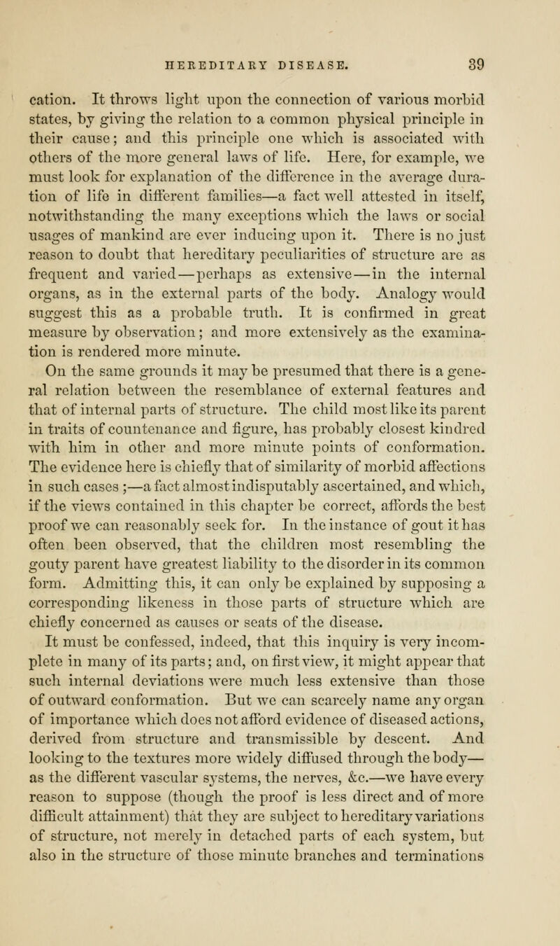cation. It throws light upon the connection of various morbid states, by giving the relation to a common physical principle in their cause; and this principle one which is associated with others of the more general laws of life. Here, for example, we must look for explanation of the difference in the average dura- tion of life in different families—a fact well attested in itself, notwithstanding the many exceptions which the laws or social usages of mankind are ever inducing upon it. There is no just reason to doubt that hereditary peculiarities of structure are as frequent and varied—perhaps as extensive—in the internal organs, as in the external parts of the body. Analogy would suggest this as a probable truth. It is confirmed in great measure by observation; and more extensively as the examina- tion is rendered more minute. On the same grounds it may be presumed that there is a gene- ral relation between the resemblance of external features and that of internal parts of structure. The child most like its parent in traits of countenance and figure, has probably closest kindred with him in other and more minute points of conformation. The evidence here is chiefly that of similarity of morbid affections in such cases ;—a fact almost indisputably ascertained, and which, if the views contained in this chapter be correct, affords the best proof we can reasonably seek for. In the instance of gout it has often been observed, that the children most resembling the gouty parent have greatest liability to the disorder in its common form. Admitting this, it can only be explained by supposing a corresponding likeness in those parts of structure which are chiefly concerned as causes or seats of the disease. It must be confessed, indeed, that this inquiry is very incom- plete in many of its parts; and, on first view, it might appear that such internal deviations were much less extensive than those of outward conformation. But we can scarcely name any organ of importance which does not afford evidence of diseased actions, derived from structure and transmissible by descent. And looking to the textures more widely diffused through the body— as the different vascular sj'stems, the nerves, &c.—we have every reason to suppose (though the proof is less direct and of more difficult attainment) that they are subject to hereditary variations of structure, not merely in detached parts of each system, but also in the structure of those minute branches and terminations