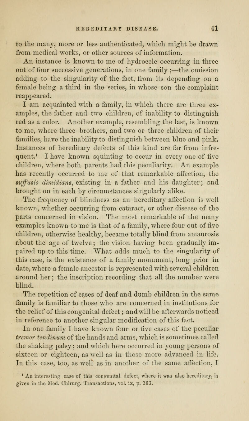 to the many, more or less authenticated, which might be drawn from medical works, or other sources of information. An instance is known to me of hydrocele occurring in three out of four successive generations, in one family ;—the omission adding to the singularity of the fact, from its depending on a female being a third in the series, in whose son the complaint reappeared. I am acquainted with a family, in which there are three ex- amples, the father and two children, of inability to distinguish red as a color. Another example, resembling the last, is known to me, where three brothers, and two or three children of their families, have the inability to distinguish between blue and pink. Instances of hereditary defects of this kind are far from infre- quent.1 I have known squinting to occur in every one of five children, where both parents had this peculiarity. An example has recently occurred to me of that remarkable affection, the suffusio dimidians, existing in a father and his daughter; and brought on in each by circumstances singularly alike. The frequency of blindness as an hereditary affection is well known, whether occurring from cataract, or other disease of the parts concerned in vision. The most remarkable of the many examples known to me is that of a family, where four out of five children, otherwise healthy, became totally blind from amaurosis about the age of twelve; the vision having been gradually im- paired up to this time. What adds much to the singularity of this case, is the existence of a family monument, long prior in date, where a female ancestor is represented with several children around her; the inscription recording that all the number were blind. The repetition of cases of deaf and dumb children in the same family is familiar to those who are concerned in institutions for the relief of this congenital defect; and will be afterwards noticed. in reference to another singular modification of this fact. In one family I have known four or five cases of the peculiar tremor tendinum of the hands and arms, which is sometimes called the shaking palsy; and which here occurred in young persons of sixteen or eighteen, as well as in those more advanced in life. In this case, too, as welt as in another of the same affection, I 1 An interesting case of this congenital defect, where it was also hereditary, is given in the Med. Chirurg. Transactions, vol. be, p. 363.