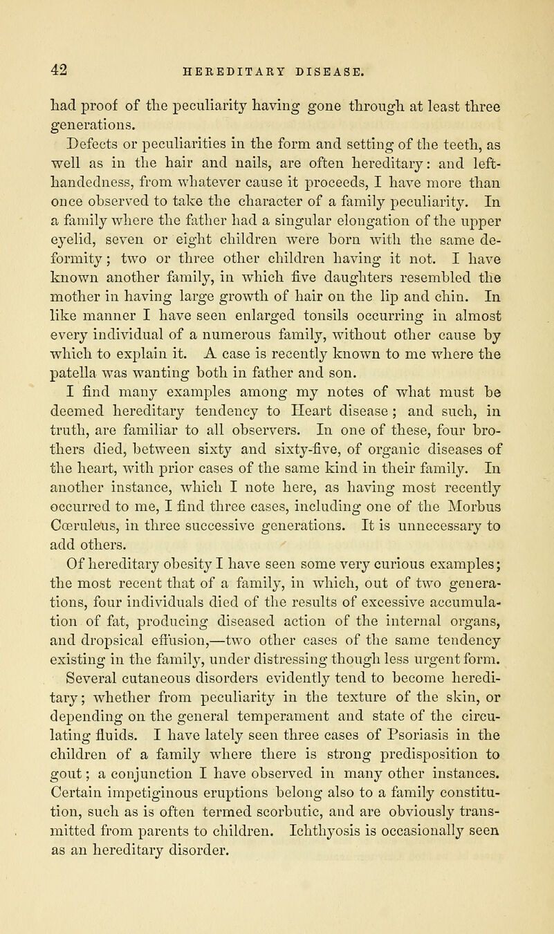 had proof of the peculiarity having gone through at least three generations. Defects or peculiarities in the form and setting of the teeth, as well as in the hair and nails, are often hereditary: and left- handedness, from whatever cause it proceeds, I have more than once observed to take the character of a family peculiarity. In a family where the father had a singular elongation of the upper eyelid, seven or eight children were horn with the same de- formity ; two or three other children having it not. I have known another family, in which five daughters resembled the mother in having large growth of hair on the lip and chin. In like manner I have seen enlarged tonsils occurring in almost every individual of a numerous family, without other cause by which to explain it. A case is recently known to me where the patella was wanting both in father and son. I find many examples among my notes of what must be deemed hereditary tendency to Heart disease ; and such, in truth, are familiar to all observers. In one of these, four bro- thers died, between sixty and sixty-five, of organic diseases of the heart, with prior cases of the same kind in their family. In another instance, which I note here, as having most recently occurred to me, I find three cases, including one of the Morbus Coeruleus, in three successive generations. It is unnecessary to add others. Of hereditary obesity I have seen some very curious examples; the most recent that of a family, in which, out of two genera- tions, four individuals died of the results of excessive accumula- tion of fat, producing diseased action of the internal organs, and dropsical effusion,—two other cases of the same tendency existing in the family, under distressing though less urgent form. Several cutaneous disorders evidently tend to become heredi- tary ; whether from peculiarity in the texture of the skin, or depending on the general temperament and state of the circu- lating fluids. I have lately seen three cases of Psoriasis in the children of a family where there is strong predisposition to gout; a conjunction I have observed in many other instances. Certain impetiginous eruptions belong also to a family constitu- tion, such as is often termed scorbutic, and are obviously trans- mitted from parents to children. Ichthyosis is occasionally seen as an hereditary disorder.