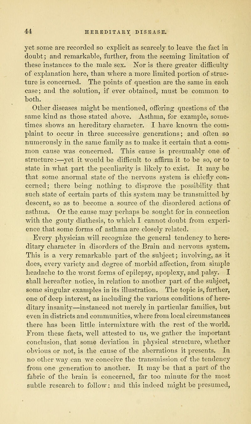 yet some are recorded so explicit as scarcely to leave the fact in doubt; and remarkable, further, from the seeming limitation of these instances to the male sex. ISTor is there greater difficulty of explanation here, than where a more limited portion of struc- ture is concerned. The points of question are the same in each case; and the solution, if ever obtained, must be common to both. Other diseases might be mentioned, offering questions of the same kind as those stated above. Asthma, for example, some- times shows an hereditary character. I have known the com- plaint to occur in three successive generations; and often so numerously in the same family as to make it certain that a com- mon cause was concerned. This cause is presumably one of structure:—yet it would be difficult to affirm it to be so, or to state in what part the peculiarity is likely to exist. It may be that some anormal state of the nervous system is chiefly con- cerned; there being nothing to disprove the possibility that such state of certain parts of this system may be transmitted by descent, so as to become a source of the disordered actions of asthma. Or the cause may perhaps be sought for in connection with the gouty diathesis, to which I cannot doubt from experi- ence that some forms of asthma are closely related. Every physician will recognize the general tendency to here- ditary character in disorders of the Brain and nervous system. This is a very remarkable part of the subject; involving, as it does, every variety and degree of morbid affection, from simple headache to the worst forms of epilepsy, apoplexy, and palsy. I shall hereafter notice, in relation to another part of the subject, some singular examples in its illustration. The topic is, further, one of deep interest, as including the various conditions of here- ditary insanity—instanced not merely in particular families, but even in districts and communities, where from local circumstances there has been little intermixture with the rest of the world. From these facts, well attested to us, we gather the important conclusion, that some deviation in physical structure, whether obvious or not, is the cause of the aberrations it presents. In no other way can we conceive the transmission of the tendency from one generation to another. It may be that a part of the fabric of the brain is concerned, far too minute for the most subtle research to follow: and this indeed might be presumed,