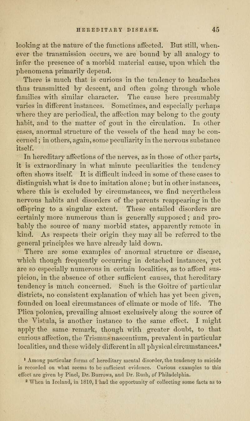 looking at the nature of tlie functions affected. But still, when- ever the transmission occurs, we are bound by all analogy to infer the presence of a morbid material cause, upon which the phenomena primarily depend. There is much that is curious in the tendency to headaches thus transmitted by descent, and often going through whole families with similar character. The cause here presumably varies in different instances. Sometimes, and especially perhaps where they are periodical, the affection may belong to the gouty habit, and to the matter of gout in the circulation. In other cases, anormal structure of the vessels of the head may be con- cerned ; in others, again, some peculiarity in the nervous substance itself. In hereditary affections of the nerves, as in those of other parts, it is extraordinary in what minute peculiarities the tendency often shows itself. It is difficult indeed in some of these cases to distinguish what is due to imitation alone; but in other instances, where this is excluded by circumstances, we find nevertheless nervous habits and disorders of the parents reappearing in the offspring to a singular extent. These entailed disorders are certainly more numerous than is generally supposed ; and pro- bably the source of many morbid states, apparently remote in kind. As respects their origin they may all be referred to the general principles we have already laid down. There are some examples of anormal structure or disease, which though frequently occurring in detached instances, yet are so especially numerous in certain localities, as to afford sus- picion, in the absence of other sufficient causes, that hereditary tendency is much concerned. Such is the Goitre of particular districts, no consistent explanation of which has yet been given, founded on local circumstances of climate or mode of life. The Plica polonica, prevailing almost exclusively along the source of the Vistula, is another instance to the same effect. I might apply the same remark, though with greater doubt, to that curious affection, the Trismus nascentium, prevalent in particular localities, and these widely different in all physical circumstances.2 1 Among particular forms of hereditary mental disorder, the tendency to suicide is recorded on what seems to be sufficient evidence. Curious examples to this effect are given by Pinel, Dr. Burrows, and Dr. Rush, of Philadelphia. 2 When in Iceland, in 1810,1 had the opportunity of collecting some facts as to