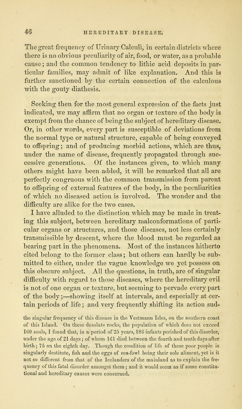 The great frequency of Urinary Calculi, in certain districts where there is no obvious peculiarity of air, food, or water, as a probable cause; and the common tendency to lithic acid deposits in par- ticular families, may admit of like explanation. And this is further sanctioned by the certain connection of the calculous with the gouty diathesis. Seeking then for the most general expression of the facts just indicated, we may affirm that no organ or texture of the body is exempt from the chance of being the subject of hereditary disease. Or, in other words, every part is susceptible of deviations from the normal type or natural structure, capable of being conveyed to offspring; and of producing morbid actions, which are thus, under the name of disease, frequently propagated through suc- cessive generations. Of the instances given, to which many others might have been added, it will be remarked that all are perfectly congruous with the common transmission from parent to offspring of external features of the body, in the peculiarities of which no diseased action is involved. The wonder and the difficulty are alike for the two cases. I have alluded to the distinction which may be made in treat- ing this subject, between hereditary malconformations of parti- cular organs or structures, and those diseases, not less certainly transmissible by descent, where the blood must be regarded as bearing part in the phenomena. Most of the instances hitherto cited belong to the former class; but others can hardly be sub- mitted to either, under the vague knowledge we yet possess on this obscure subject. All the questions, in truth, are of singular difficulty with regard to those diseases, where the hereditary evil is not of one organ or texture, but seeming to pervade every part of the body;—showing itself at intervals, and especially at cer- tain periods of life; and very frequently shifting its action sud- the singular frequency of this disease in the Vestmann Isles, on the southern coast of this Island. On these desolate rocks, the population of which does not exceed 160 souls, I found that, in a period of 25 years, 186 infants perished of this disorder, under the age of 21 days ; of whom 161 died between the fourth and tenth days after birth; 75 on the eighth day. Though the condition of life of these poor people is singularly destitute, fish and the eggs of sea-fowl being their sole aliment, yet is it not so different from that of the Icelanders of the mainland as to explain the fre- quency of this fatal disorder amongst them ; and it would seem as if some constitu- tional and hereditary causes were concerned.